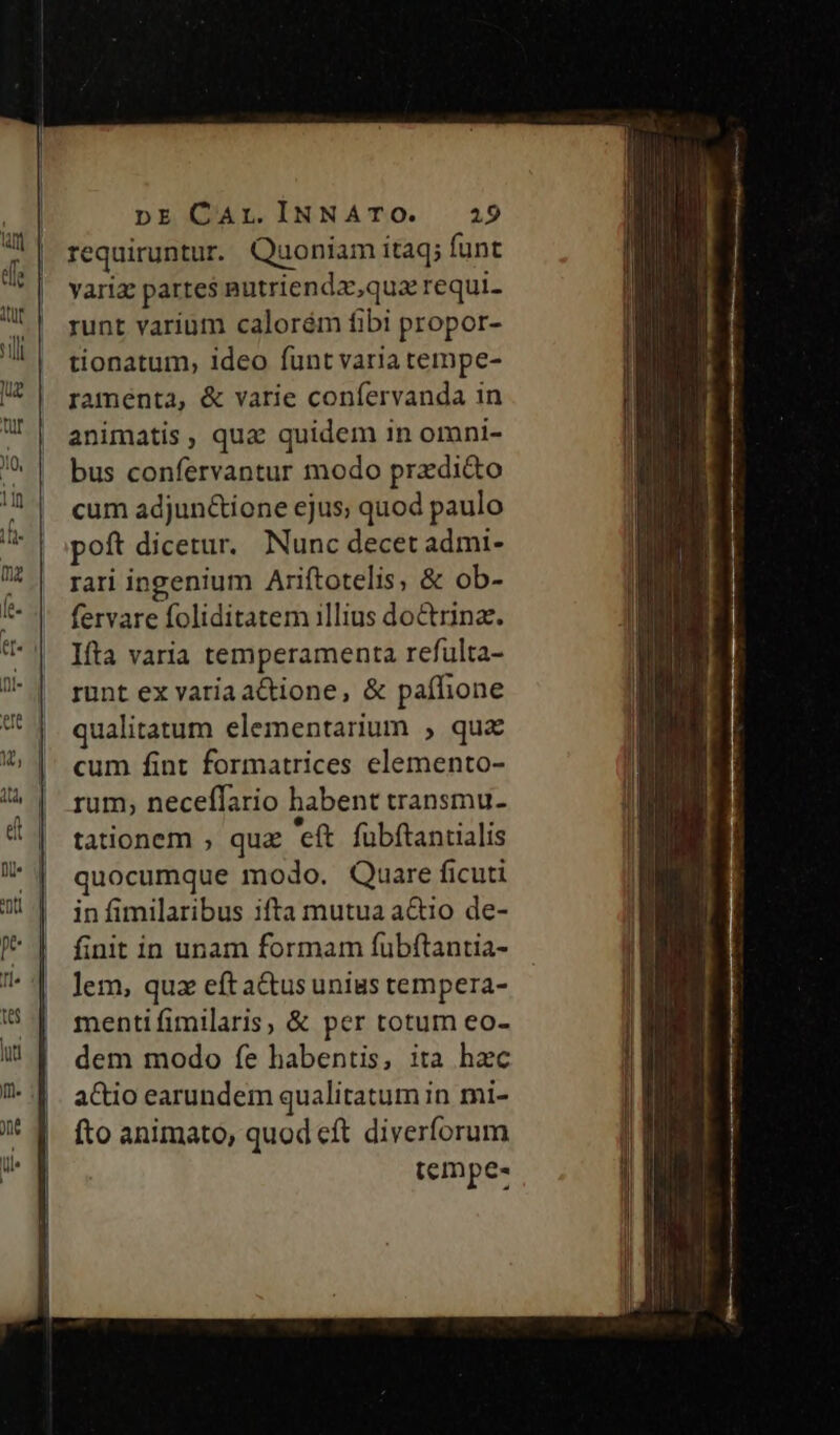 requiruntur. Quoniam itaq; funt yariz partes putriendx,qua requi. runt varium calorém fibi propor- tionatum, ideo funt varia tempe- ramenta, &amp; varie confervanda 1n animatis, qua quidem in omni- bus confervantur modo przdi&amp;o cum adjun&amp;ione ejus; quod paulo poft dicetur. Nunc decet admi- rari ingenium Ariftotelis, &amp; ob- fervare foliditatem illius doctrina. Ifta varia temperamenta refulta- runt ex varia actione, &amp; paífione qualitatum elementarium ; quz cum fint formatrices elemento- rum, neceffario habent transmu- * &amp; * e tationem ; quz eít fuübftantialis quocumque modo. Quare ficuti in fimilaribus ifta mutua aQio de- finit in unam formam fubftantia- lem, quz eft a&amp;tus unius tempera- mentifimilaris, &amp; per totum eo- dem modo fe habentis, ita hac actio earundem qualitatum in mi- fto animato, quod cft diverforum tempe-