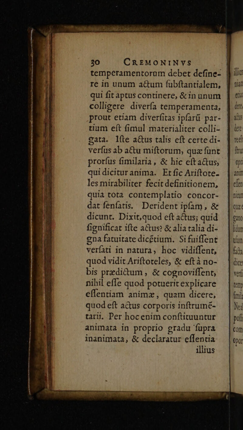 UC ois MR EE tias 30 CREMONINVS | temperamentorum debet define- | re in unum ac&amp;um fübftantialem, | qui fit aptus continere, &amp; in unum colligere diverfa temperamenta, prout etiam diverfitas ipfarü par- tium eft fimul materialiter colli- gata. l(te a&amp;us talis eft certe di- verfus ab actu miftorum, quz funt prorfus fimilaria, &amp; hic efta&amp;us, quidicituranima. Et fic Ariftote- les mirabiliter fecit definitionem, quia tota contemplatio concor- dat fenfatis. Derident ipfam, &amp; dicunt. Dixit,quod eft actus; quid fignificat ifte a&amp;us &amp; alia talia di- ena fatuitate dicétium. Si fuiffent verfati in natura, hoc vidiffent, quod vidit Ariftoteles, &amp; eft à no- bis przdi&amp;um , &amp; cognoviffent, nihil effe quod potuerit explicare effentiam animz, quam dicere, quod eft actus corporis inftrumé- tar. Per hocenim conftituuntur animata in proprio gradu fupra inanimata, &amp; declaratur effentia illius