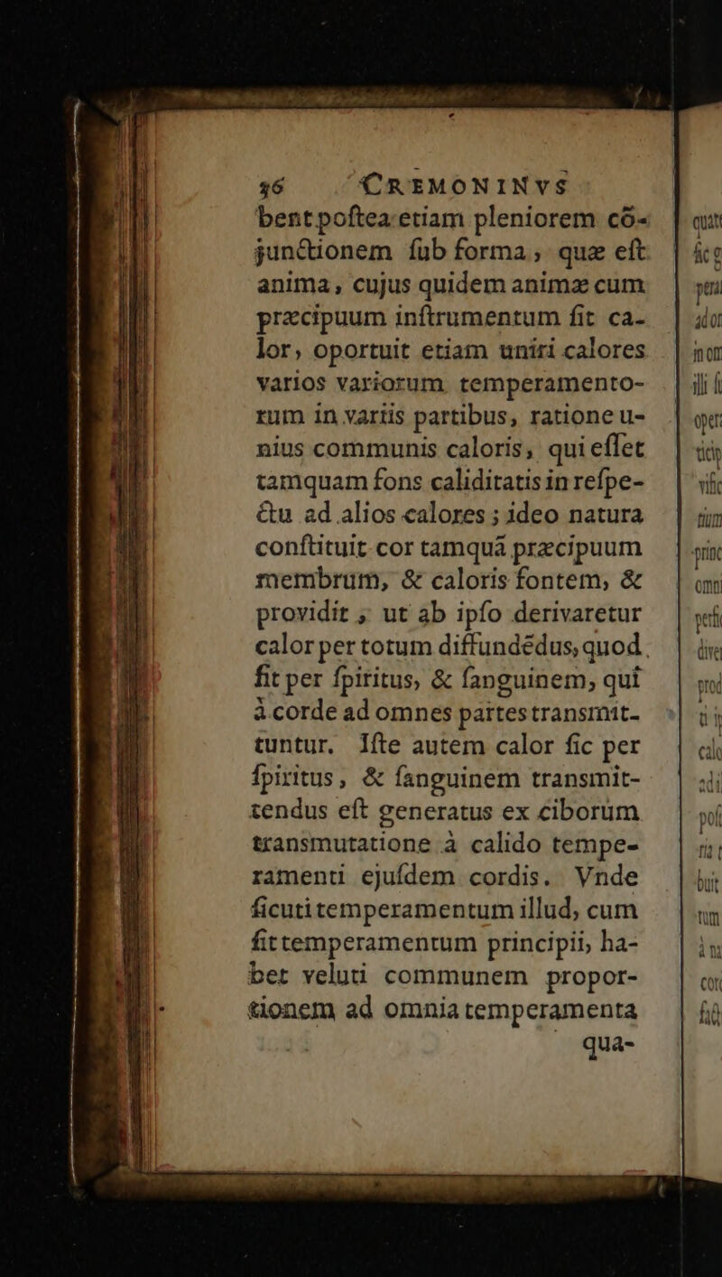UU cie. Maii 5o NES mp ei^ 36 CREMONINVS bentpoftea: etiam pleniorem có- junctionem fub forma; que eft anima, cujus quidem animz cum praecipuum inftrumentum fit ca- lor, oportuit etiam uniri calores varios variorum. temperamento- rum in variis partibus, ratione u- nius communis caloris; qui effet tamquam fons caliditatis in refpe- &amp;u ad alios calores ; ideo natura conftituit. cor tamqua przcipuum membrum, &amp; caloris fontem, &amp; providit ; ut ab ipfo derivaretur calor per totum diffundédus, quod. fit per fpiritus, &amp; fanguinem, qui à corde ad omnes partestransmit- tuntur. fte autem calor fic per fpiritus, &amp; fanguinem transmit- tendus eft generatus ex ciborum transmutatione à calido tempe- ramenti ejufdem cordis. Vnde ficutitemperamentum illud, cum fittemperamentum principii, ha- bet velui communem propor- tionem ad omnia temperamenta