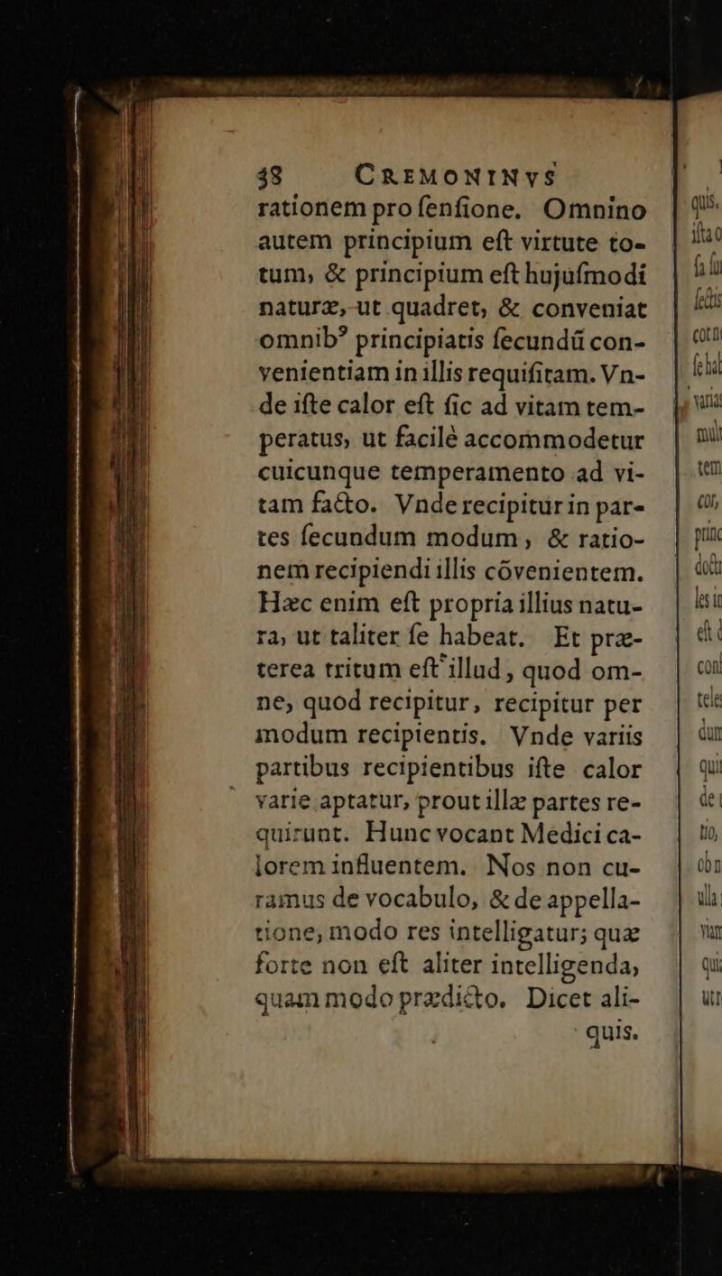 rationem profenfione. Omnino autem principium eft virtute to- tum, &amp; principium eft hujufmodi naturz,-ut quadret, &amp; conveniat omnib? principiatis fecundü con- venientiam in illis requifitam. Vn- de ifte calor eft (ic ad vitam tem- peratus, ut facilé accommodetur cuicunque temperamento ad vi- tam fatto. Vnderecipiturin par- tes ecundum modum, &amp; ratio- nem recipiendi illis cóvenientem. Hzc enim eft propria illius natu- ra ut taliter fe habeat. Et pra- terea tritum eft'illud , quod om- ne, quod recipitur, recipitur per modum recipientis. Vnde variis partibus recipientibus ifte calor varie aptatur, prout illz partes re- quirüunt. Hunc vocant Medici ca- lorem influentem. Nos non cu- ramus de vocabulo, &amp; de appella- tione, modo res intelligatur; quz forte non eft aliter intelligenda, quammodoprzdico. Dicet ali-