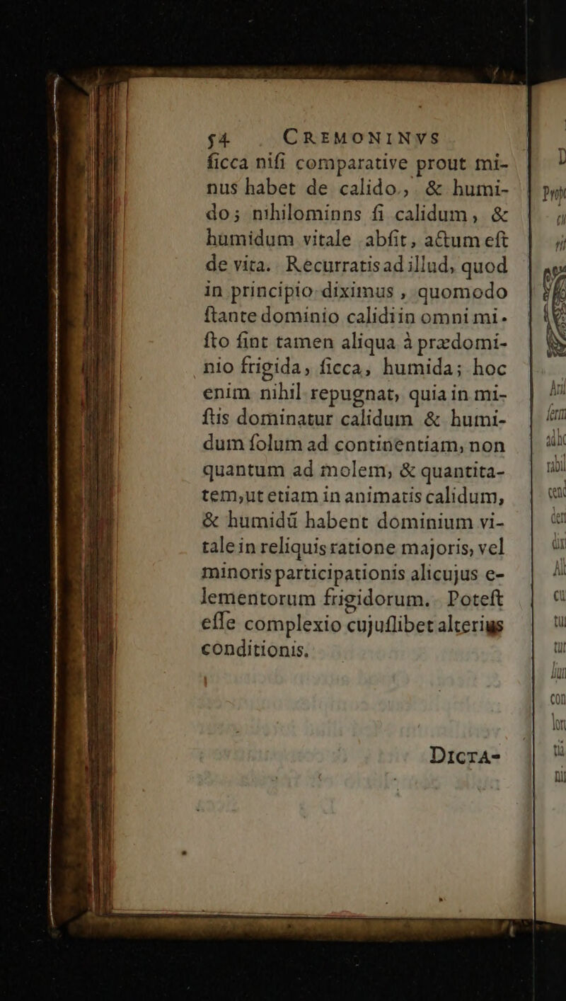 ficca nifi comparative prout tni- nus habet de calido.,. &amp; humi- | do; nihilominns fi calidum, &amp; humidum vitale .abfit, acum eft de vita. Recurratisad illud, quod in principio: diximus , quomodo ftante dominio calidiin omni mi- fto fint tamen aliqua à przdomi- nio frigida, ficca, humida; hoc enim nihil repugnat, quia in mi- fus dominatur calidum &amp; humi- dum folum ad continentiam, non quantum ad molem, &amp; quantita- tem,ut etiam in animatis calidum, &amp; humidü habent dominium vi- tale in reliquis ratione majoris, vel minoris participationis alicujus e- lementorum frigidorum. Poteft effe complexio cujuflibet alteris conditionis.