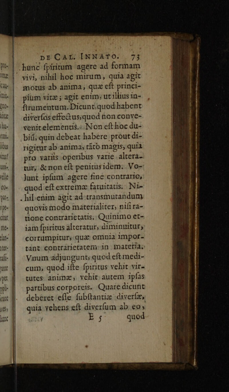 i l i | | v pr CAZ [NNATO. 7j vivi, nihil hoc mirum, quia agit motus ab anima, quz eft princi- pium vitz; agit enim; utilius in- ftrumentum. Dicunt; quod habent diverfos effe&amp;us;quod non conve- venitelemenus.« Non efthoc du- bid, quin debeat habere prout di- rigicur ab anima, tito magis, quia pro varits operibus varie altera- tur; &amp; non eft penitus idem. . Vo- Junt ipfum agere fine contrario, quod eft extremz fatuitatis. Ni- . hibenim agit ad cransmutandum quovis modo materialiter, nifira- tione conzrarietatis, Quinimo et- iam fpiritus alteratur, diminuitur; corrumpitur, qua: omnia impor- tant contrarietatem: in inateria. Vnum adjungunt; quod eft medi- cum, quod ifte fpiritus vehit vir- tutes animz, vehit autem ipfas partibus corporeis. Quare dicunt deberet effe fubftantiz diveríz, quia ehens.-eft diverfum ab eo» E. quod