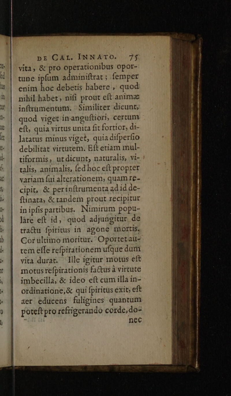 pr'^QEL DNNAXTO. .7$ vita, &amp; pro operationibus opor- tune ipfum adminiftrat ; femper enim hoc debetis habere ,' quod nihil habet; nifi prout eft animac inftrumentum. Similiter dicunt, quod viget in anguftiori, certum eft, quia virtus unita fit fortior, di- Jatatus minus viget, quia difperfio debilitat virtütem. Eft etiam mul- tiformis, utdicunt, naturalis, vi- talis, animalis, fed hoc eft propter variam fui alterationem, quam re- cipit, &amp; perioftrumenta adid de- ftinata, &amp; tandem prout recipitur in ipfis partibus. Nimirum popu- làre eft id, quod adjungitur de tra&amp;u fpiritus in. agone mortis. Cor ultimo moritur. Oportet au- tem elfe refpirationem ufque dum vita durat. Ille igitur motus eft motus refpirationis fa&amp;us à virtute imbecilla, &amp; ideo eft cum illa in- ordinatione,&amp; qui fpiritus exit; eft aer educens fuligines quantum poteft pro refrigerando corde, do- nec