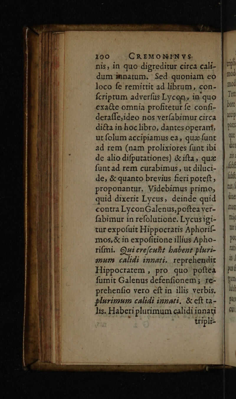 nis, in quo digreditur circa cali- dumnnatum. Sed quoniam eo loco fe remittit ad librum, con- fcriptum adverfus Lycon, in'quo exa&amp;e omnia profitetur fe confi- deraffe,ideo nos ver(abimur circa di&amp;a in hoc libro, dantesoperant, ut folum accipiamus ea, qua funt ad rem (nam prolixiores funt ibi de alio difputationes) &amp;ifta, qu funtad rem curabimus, ut diluci- de, &amp; quanto brevius fieri poteft, proponantur. Videbimus primo; quid dixerit Lycus, deinde quid contra LyconGalenus,poftea ver- fabimur in refolutione. Lycusigi- tur expoíuit Hippocratis Aphorif- mos,&amp; in expofitione illius Apho- rifri. Qui erefcubt babent pluri- qnum calidi innati, reprehendit Hippocratem , pro quo poftea fumit Galenus defenfionem; re- prehenfio vero eft in illis verbis. plurimum calidi iunati, &amp; cít ta- lis. Haberi plurimum calidi innati tripli- til | dine fra D à] pui qu Iw pan