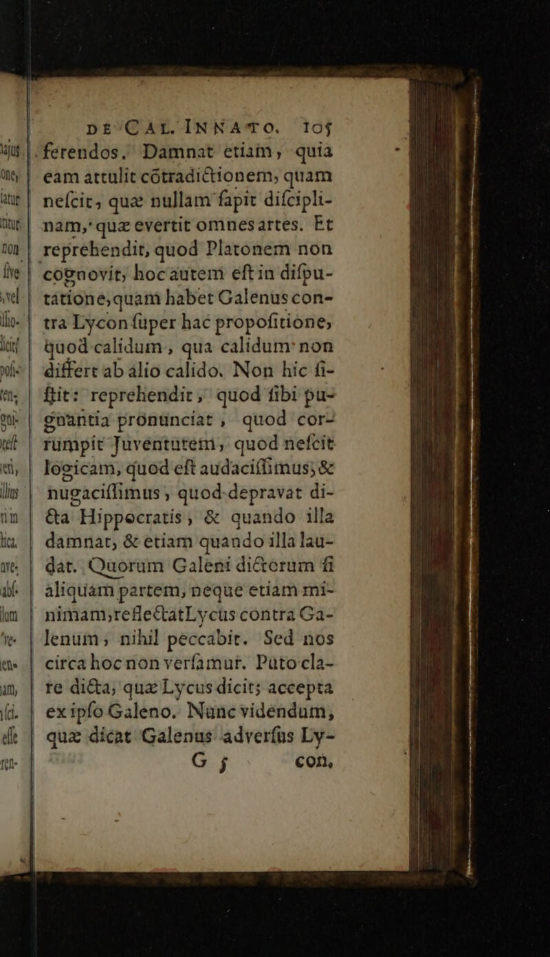 DE^CAL.INNA' TO. 10oj | eam attulit catibdiéHionen quam neícit, qua: nullam fapit difcipli- nam,'quz evertit omnesartes. Et reprehendit, quod Platonem non cognovit, hocautem eftin difpu- | tatione,quam habet Galenus con- | trà Lycon füper hac propofitione, fcirf quod calidum , qua calidum: non xi«| differt ab alio calido. Non hic fi- | ftit: reprehendit, quod fibi pu- W| gnantia prónünciat , quod cor- uL | rumpit Tuventütem,; quod nefcit «| leeicam, quod eft audacifimus; &amp; lis | tugaciffimus, quod-depravat di- im | &amp;a Hippecratis, &amp; quando illa i; | damnat, &amp; etiam quando illa lau- W: | dat. Quorum Galeni di&amp;erum fi if | aliquam partem, neque etiam mi- hn | nimanyrefie&amp;atLycus contra Ga- 'e | lenum; nihil peccabit. Sed nos circa hoc non verfamut. Paütocla- Qu à | re di&amp;a, qua Lycus dicit; accepta (i.| exipfo Galeno. Nanc videndum, dt | qua dicat Galenus adverfus Ly- G j corn,