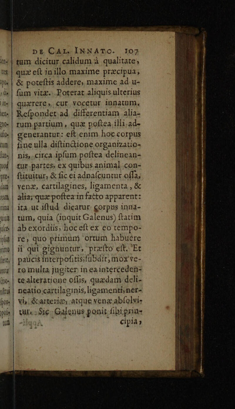 | tum dicitur calidum à qualitate; |! qu2 eft in illo maxime pracipua, | &amp; poteftis addere, maxime ad u- fum vita... Poterat aliquis ulterius uarere, cur vocetur innatum. Refpondet ad. differentiam alia- rum partium , qua poftea illi.ad- c'enerantur: eft.enim. hoc corpus fine ulla diftin&amp;ione organizatio- nis,.circa ipfum poftea delinean- tur.partes ex quibus animal .con- ftituitur, &amp; fic ei adnaícuntut offa; venz, cartilagines, ligamenta , &amp; alia; qua poftea in fatto apparent: ita ut iftud. dicatur. gorpus inna- tum, quia (iuquit Galenus) ftatim ab exordiis, hoc eftex eo tempo- re, quo primunj ortum habuere | ii qui gignuntur; prato eft. 'Et paucis Interpofitis;fübdit, mox ve- ro multa jugiter in ea interceden- ce alteratione oflis, quzdam deli- neatio cartilaginis,ligamenti; ner- vi, &amp;arterig, atque vens abfolvi- tul«; Sie Galenus ponit fibi prine -*id €ipia