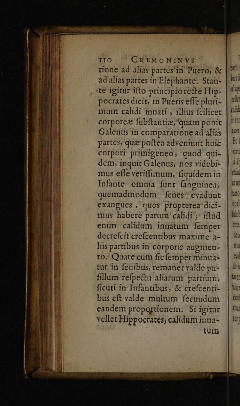 ilo ' CREMONINYS tione ad alias partes'in Püero, &amp; | ad alias partes in Elephante: Stan- | bust 'te igitur ifto principiore&amp;e Hip- ain pocrates dicit, in Pueriseffe pluri- | 9? mum calidi tnnati , illius fcilicet aii corporea fubftantize, Guam pónir | ' Galeni in comparatione ad alias | t partes, quz poftea adveniunt huic ki corpori primigeneo; quod qui- | *' dem, inquit Galenus, nos videbi- | 7 mus effe veriffimum, fiquidem in. | € Infante omnia funt fanguinea, | UU quemadmodum fenes evadunr | exangues , quos propterea dici- mus habere parui calidi ;: iftud enim calidum innatum femper decreícit crefcentibus maxime a- liis partibus in corporis auemen- to- Quare cam ficfemperminua- tür in fenibus, remanet valde pu- fillum tefpe&amp;u aliarum partium; ficuti in Infantibus, &amp; crefcenti- bus eft valde multum fecundum eandem proportionem. $i igitur vellet Hippocrates, calidum inna- tum