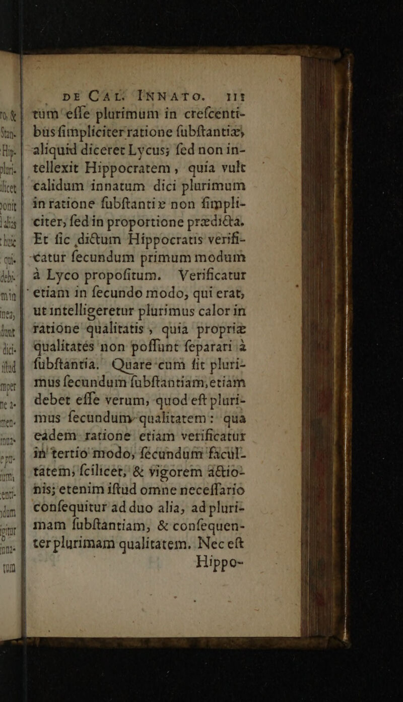 UDEOCWO TNNATO. ti | trum'effe pluríimum in crefcenti- | büsfimpliciterratione fubftantiz) aliquid diceret Lycus; fed non in- tellexit Hippocratem , quia vult | calidum innatum dici plurimum in ratione fübftanti» non fimpli- citer, fed in proportione przdi&amp;ta. Et fic di&amp;um Hippocraus verifi- catur fecundum primum modum à Lyco propofitum. — Verificatur |' etiam in fecundo modo, qui erat; ut intelligeretur plurimus calor in ratione qualitatis , quia propriz .| qualitatés non poffünt feparari à fübftántia. Quare:cum fit pluri- debet effe verum; quod eft pluri- mus fecundum. qualitatem : qua | in'tertio modo, fécundum fàcul- tatem; fcilicet, &amp; yigorem a&amp;io- | confequitur ad duo alia, ad pluri- | mam fübítantiam, &amp; confequen- . [| terplurimam qualitatem. Nec eft | Hippo-