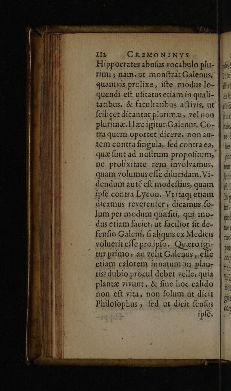 Hippocrates abufus vocabulo plu- f rimi ; nam, ut monftrar Galenus, quamvis prclixe, ifte. modus lo- quendi eft ufitatus etiam in quali- tatibus, &amp; facultatibus activis, ut Ícilicet dicantur plurímz ,. vel non plurima. Hac igitur.Galenus. Co- | tra quem oportet dicere. non au- tem contra fingula, fed contra ea, | qua funt ad noftrum propofitum, | ne prolixitate rem involvamus, | quam volumus effe dilucidam.Vi- | dendum auté eft modefiius, quam | dicamus reverenter; dicamus fo- lum per modum quzfiti, qui mo- dus etiam faciet; ut facilior fit de- fenfio Galeni, fi aliquisex Medicis voluerit effe proipfo. Quaroigi- tur primo, an velit Galenus ,,eíle etiam calorem innatum in. plan- tis? dubio procul debet velle, quia planta vivunt, &amp; fine hoc calido non eft vita, non folum ut dicit Philofophus , fed ut dicit fenfus L ipfe,