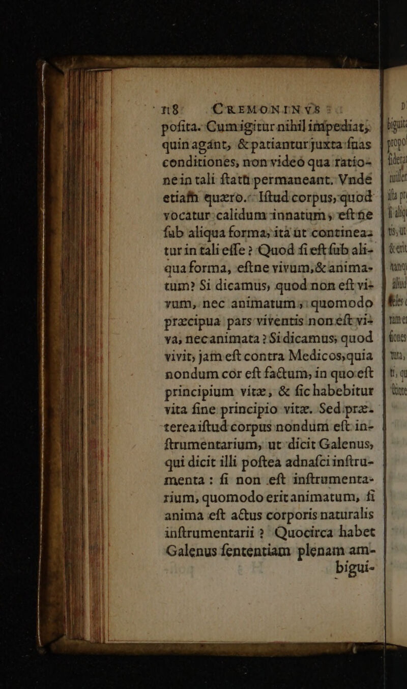 n8; CREMONINUS: pofita. Cumigitur nihi] itupediat;. quinagánt, &amp; patianturjuxta:fuas conditiones; non videó qua ratio- nein tali ftatt permaneant. Vnde vocatur:caltdum innatum ; efte fab aliqua forma; ità üt contineaz: tur in tali effe ? Quod fi eftfab ali- qua forma, eftne vivum, &amp; anima- yum, nec animatum; quomodo praecipua pars viventis non eft vi- ya, necanimata ? Si dicamus; quod vivit; jam eft contra Medicos;quia nondum cor eft fa&amp;um; in quo.eft principium vítz, &amp; fic habebitur vita fine principio vitz. Sed.;pra- tereaiftud corpus nondum eft. in- ftrumentarium, ut dicit Galenus; qui dicit illi poftea adnafciinftru- menta : fi non eft inftrumenta- rium, quomodo erit animatum, fi anima eft a&amp;us corporis naturalis inftrumentarii ? Quocirca habet bi gui- biguk fiera tuiler y p! | diq tis, üt &amp; ent A diui ki nma fines t; qu rt