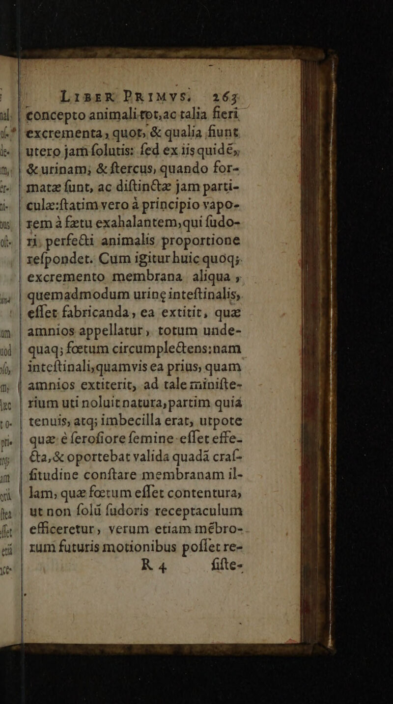 excrementa quot, &amp; qualia fiunt utero jam folutis: fed ex iis quid; matz funt, ac diftin&amp;z jam parti- rem à £etu exahalantem,qui fudo- 1i, perfe&amp;i animalis proportione refpondet. Cum igitur huic quoq; excremento membrana aliqua ; quemadmodum urine inteftinalis, amnios appellatur ,. totum unde- intcítinali,quamvis ea prius, quam amnios extiterit, ad tale minifte- qua; éferofiore femine effet effe- &amp;a, &amp; oportebat valida quadà craf- fitudine conftare membranam il- lam; quz foetum effet contentura; efficeretur, verum etiam mébro- rum futuris motionibus poflet re- R 4 fifte-