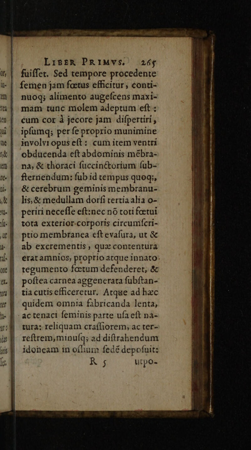 Lisrt&amp; PRiMYVS, 26$ fuiffet. Sed tempore procedente femen jam factus efficitur, conti- nuoq; alimento augefcens maxi- mam tunc molem adeptum eft : cum cor à jecore Jam difpertiri , ipfumq; perfe proprio munimine involv10pus e(t: cum item ventri obducenda eft abdominis mébra- nà, &amp; thoraci fuccinctorium fub- fternendum: fub id tempus quoq;, &amp; cerebrum geminis membranu- lis, &amp; medullam dorfi tertia alia o- periri neceffe eft:nec nó toti foetui totà exterior-corporis circumícri- ptio membranea eft evafura, ut &amp; ab excrementis qua contentura erat amnios, proprio atque innato regumento fcetum defenderet, &amp; poftea carnea aggenerata fubftan- tia cutisefficeretur. Atque ad hec | quidem omnia fabricanda lenta, | actenaci feminis parte ufa eft na- tura: reliquam craffiorem; ac ter- reftrem,minuf(q; ad diftrahendum idoneam in ofhum fedé depofuit: K 5 utpo-