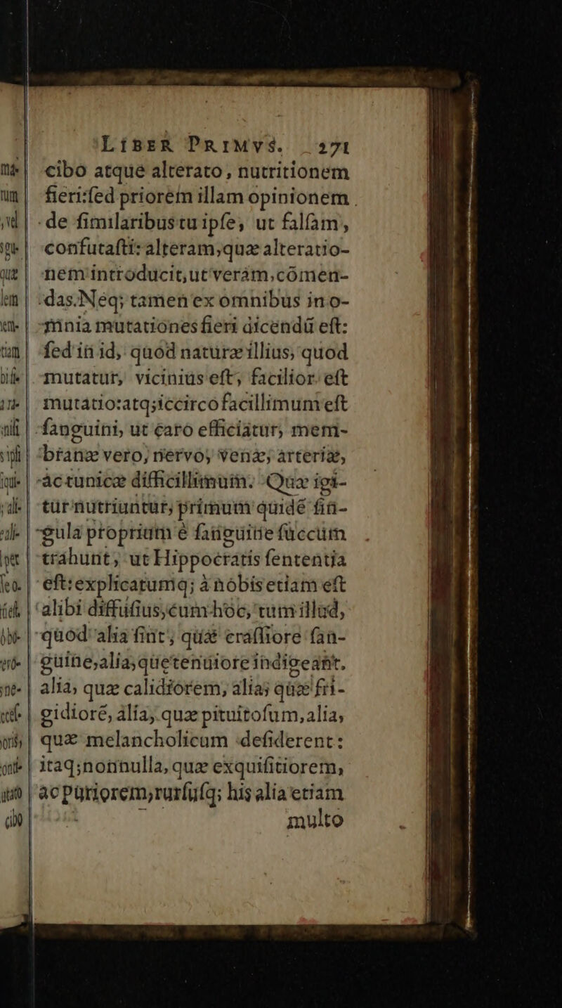 cibo atque alterato, nutritionem fieri:fed priorem illam opinionem . de fimilaribustu ipfe, ut falfàm,, confutafti: alteram;quz alteratio- nem introducit,ut'verám,cómen- | :das.Neq; tamen ex omnibus ino- Tünia mutationes fieri dícendü eft: fed iti id, quod nature illius; quod mutatur, vicinius eft; facilior. eft | mutatiosatq;iccirco facillimum eft fanguini, ut caro efficiatur, meni- i| brane vero, nervo, vena árteriae, tür' riutriuntur, primum quidé fiü- gula proprium é faiieuiiie füccurm. tráhunt, ut Hippocratis fententia eft: explicatumq; à ànóbisetiam eft alibi dyffüfiuséum hoc, tum illud, | guine;alia;qüetenuioreihdieedt. | alia; quz calidiórem, alia; qüce fri- : | gidioré, alia, quz pituitofum, alia; | qu&amp; melancholicum :defiderent: «| itaq;norinulla, quz exquifitiorem, multo