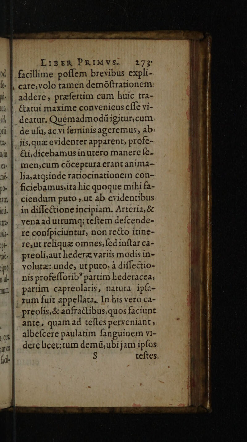 | Lisrg PRIMVS. 275 facillime poffem brevibus expli-. | care,volo tamen demoftrationem: addere , preferüm cum huic tra- ' &amp;atui maxime conveniens effe vi- | deatur. Quemadmodü igitur, cum: | deufü, acvi feminis ageremus, ab: jis,quz evidenter apparent, profe- &amp;i, dicebamus in utero manere fe- men,cum cóceptura erant anima- lia;atq;inde ratiocina&amp;onem con- ficiebamusita hic quoque mihi fa- ciendum puto ,.ut ab evidentibus in diffe&amp;ione incipiam. Arteria, &amp; venaad utrumq; teftem deícende- re confpiciuntur, non reco itine- re,ut relique omnes;fed inftar ca- preoli;aut hedera variis modis in- volutz: unde, utputo; à diffe&amp;tio- nis profefforib? partim hederacea; partim capreolaris, natura. ipfa- |. rum fuit appellata. In his vero ca- | preolis,&amp; anfractibus,quos faciunt ante, quam ad teftes peryeniant; albefcere paulatim fanguinem vi- dere licet:tum demü;ubi jam ipfos $ teftes.