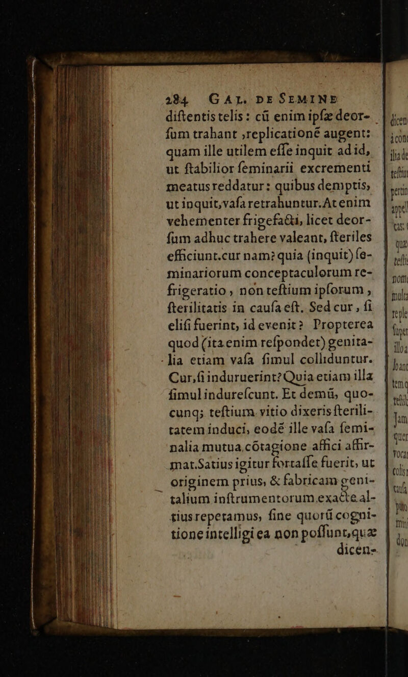 fum trahant ;replicationé augent: quam ille utilem effe inquit ad id, ut ftabilior feminarii excrementi meatus reddatur: quibus demptis; ut inquit,vafa retrahuntur.Atenim vehementer frigefaüi, licet deor- fum adhuc trahere valeant, fteriles efficiunt.cur nam? quia (inquit) fe- minariorum conceptaculorum re- frigeratio non teftium ipforum , fterilitatis in caufa eft. Sed cur , fi elifi fuerint, id evenit? Propterea quod (itaenim refpondet) genita- .]ia etiam vafa fimul colliduntur. Cur.fiinduruerint? Quia etiam illa fimul indureícunt. Ec demü, quo- cung; teftium. vitio dixeris fterili- tatem induci, eodé ille vafa femi- nalia mutua,cótagione affici afhir- mar.Satius igitur fortaffe fuerit, ut eriginem prius, &amp; fabricam geni- talium inftrumentorum exacte al- tiusreperamus, fine quor cogni- tione intelligi ea non poffunuquz dicen iu ts. qui tef molt Teile ftt ilo; Joint teli Jun qur Yoci coli vf T ] QD