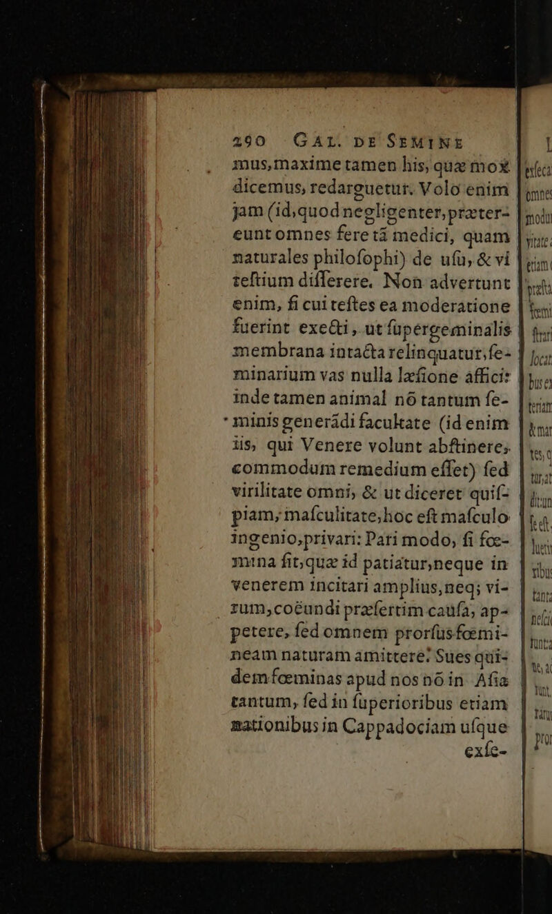 mus,maxime tamen his, que mo |f: dicemus, redarguetur. Volo enim | jam (id, quodnegligenter,prater- mola eunt omnes fere tá medici, quam | naturales philofophi) de ufu, &amp; vi teftium differere. Non advertunt pe enim, fi cui teftes ea moderatione |; fuerint exe&amp;i , ut fupergeminalis | 5; membrana intacta relinquatur.fe- minarium vas nulla lzfione affici: inde tamen animal n6 tantum fe-  minis generádi facukate (id enim | li$; qui Venere volunt abftinere; commodum remedium effet) fed ta virilitate omni, &amp; ut diceret quif- |j... piam, mafculitate;hoc eft mafculo | d ingenio,privari: Pari modo, fi fce- mina fit;que id patiatur,neque in venerem incitari amplius,neq; vi- , zum;coéundi prafertim caufa, ap- petere, fed omnem prorfüsfoimi- neam naturam amittere: Sues qui- demfeeminas apud nosnó in. Afia tantum, fed in fuperioribus etiam nationibus in Cappadociam eh exíc- vitate: enam Jocat bue ferm &amp;mar t5 lue Tou tant Deci funt; | 54 luy, ty |