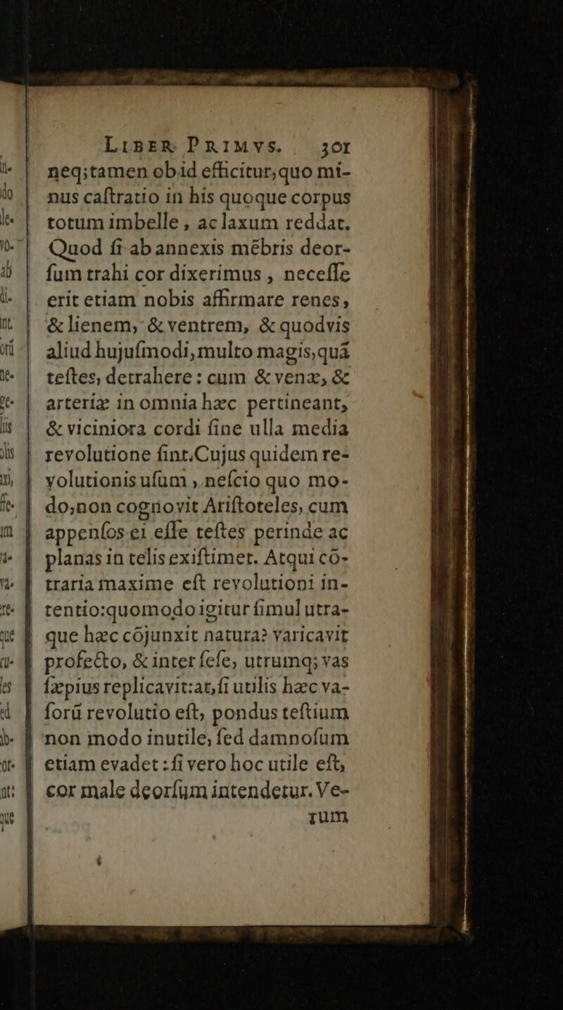 LiBER PRIMVS.. 3or neq;tamen obid efficitur,quo mí- nus caftratio in his quoque corpus totum imbelle , aclaxum reddat. Quod fi ab annexis mébris deor- fum trahi cor dixerimus , neceffe erit etiam nobis affirmare renes, &amp; lienem, &amp; ventrem, &amp; quodvis aliud hujufmodi, multo magis,quá teftes, detrahere : cum &amp; venz, &amp; arteriz in omnia hec pertineant, &amp; viciniora cordi fine ulla media revolutione fint.Cujus quidem re- yolutionis ufum , nefcio quo mo- do;non cognovit Ariftoteles, cum appeníos.ei effe teftes perinde ac planas in telis exiftimet. Atqui co- traria maxime eft revolutioni in- Íz pius replicavit:atfi utilis hzc va- etiam evadet :fi vero hoc utile eft, cor inale deoríum intendetur. Ve- ium ———— -— MÀ MÀ ——————— ———————