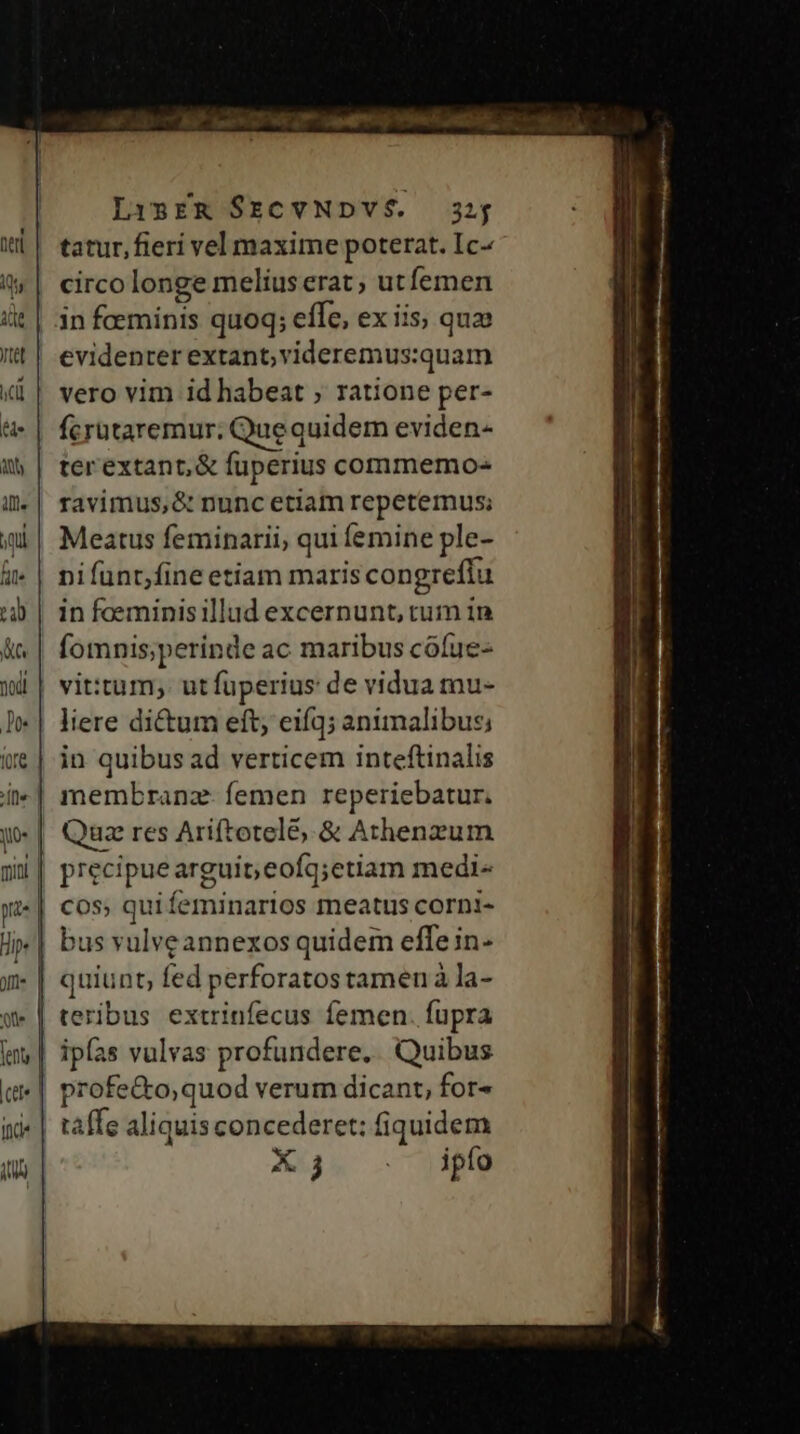 LisER $ECVNDVÉ. 32; tatur, fieri vel maxime poterat. Ic- circo longe melius erat, utfemen in foeminis quoq; effe, ex iis; quo evidenter extant; videremus:quam vero vim id habeat ; ratione per- fcrataremur; Que quidem eviden- terextant,&amp; fuperius commemo- ravimus,&amp; nunc etiam repetemus; Meatus feminarii; qui femine ple- pifunt,fine etiam mariscongreffu | in foeminisillud excernunt, cum in fomnis;perinde ac maribus cófue- vit:tum; utfüperius de vidua mu- liere di&amp;um eft; eifq; animalibus; | in quibus ad verticem inteftinalis | membranz- femen reperiebatur, Quz res Ariftotelé, &amp; Athenzum precipue arguit; eofq;etiam medi-« cos; qui feminarios meatus corni- bus vulveannexos quidem effe in- quiunt, fed perforatos tamen à la- teribus extrinfecus íemen. fupra | ipfas vulvas profundere.. Quibus profe&amp;o;quod verum dicant, for- taffe aliquis concederet: fiquidem X 3 . ipfo