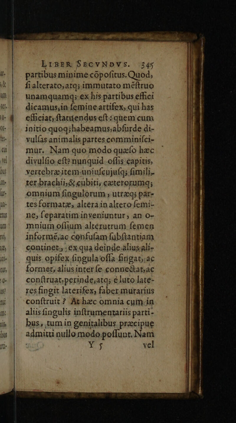 LrsER $ECVNDVS. 34; partibus minime cópofitus. Quod, fi alterato,atq; immutato méftruo unamquamq; ex his partibus effici dicamus,in femine artifex, qui has efficiat; ftatendus eft : quem cum initio quoq;habeamus;abfurde di- vulías animalis partes comminifci- mur, Nam quo modo quafo hzc divulfio eft? nunquid. offis capitis, vertebra item-uniufcujuíq; fimili. ter brachii, &amp; cubiti; ceterorumq; omnium fingulorum , utrq; par» tesformatz, altera in altero femi- ne, feparatim inveniuntur, an o- mnium oflium alterutrum femen informé;ac confufam fübftantiam continet; ; ex qua deinde.aliusali- quis opifex fingula offa fingat;.ac former, alius inter fe. connectat;ac conftruat;perinde;atq; e luto late- res fingit laterifex, faber murarius conftruit ? At hec omnia cuim. in aliis fingulis inftrumentariis parti- bus, tum in genitalibus. przcipue sdmiui nullo modo.poffunt, Nam bid vel