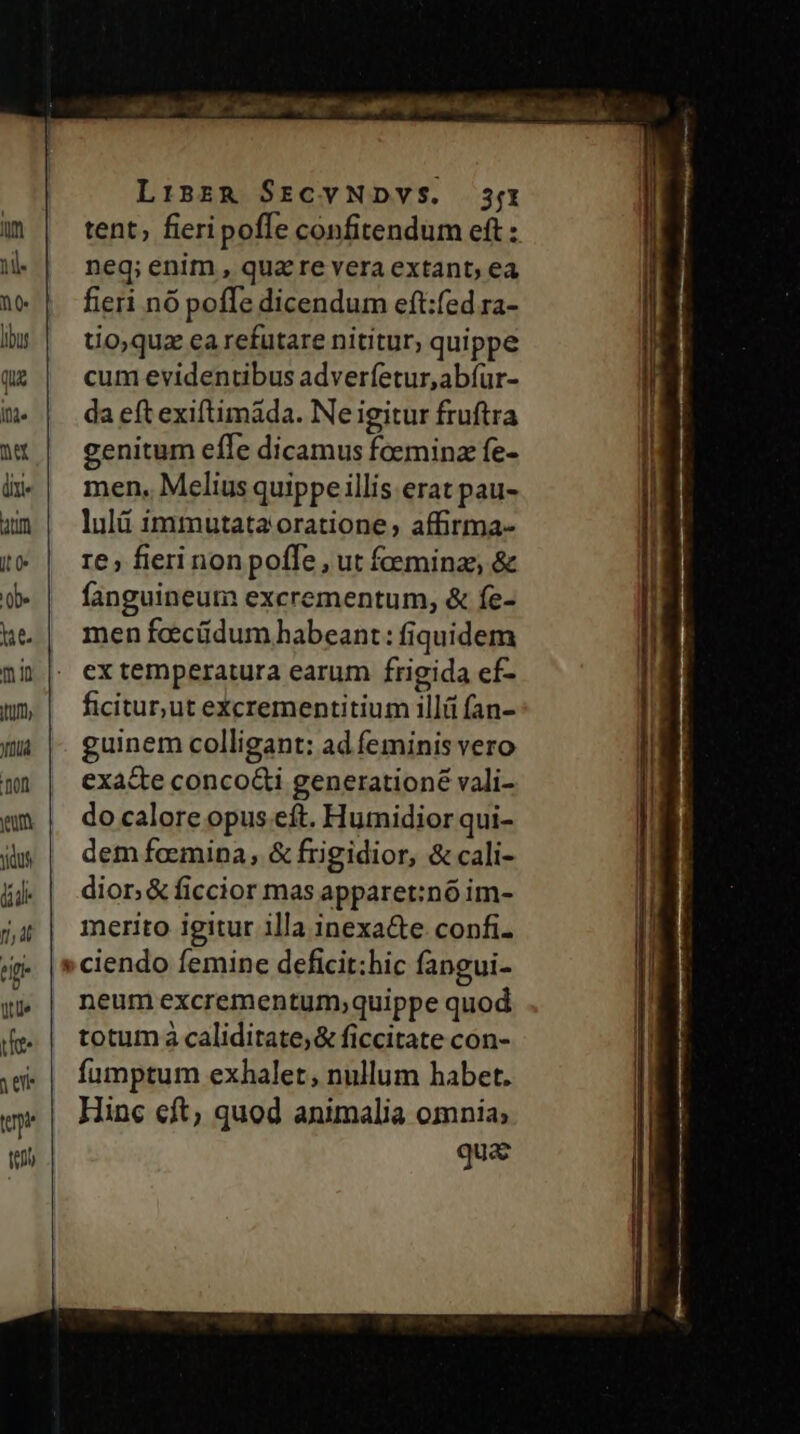 Linzg SrcvNDVS. 3/1 (m | tent, fieripoffe confitendum eft : nl. neq; enim , qua re vera extant; ea ne | feri nópoffe dicendum eft:fed ra- bs | tioquzearefutare nititur, quippe q2 | cumevidentibus adverfetur,abíur- m. | daeftexiftimáda. Ne igitur fruftra wt| genitum effe dicamus foemina fe- ix | men. Meliusquippeillis erat pau- um | lulüimmutata oratione, affirma- t* | re»fierinonpoffe , ut foeminae &amp; d» | fanguineum excrementum, &amp; fe- ue | menfecüdumhabeant: fiquidem nh |. extemperatura earum frigida ef- nmm | ficitunutexcrementitium illü fan- Ja |. guinem colligant: ad feminis vero mn | exaceconcoGi generationé vali- mm | docalore opus eft. Humidior qui- jh | demfeemina, &amp; frigidior, &amp; cali- &amp;j. | dior &amp;ficcior masapparet:nóim- j4 | merito igitur illa inexa&amp;e confi. ciendo femine deficit:hic fangui- y» | neumexcrementum;quippe quod ie | totumá caliditate;&amp; ficcitate con- ,w.| fumptum exhalet, nullum habet. m | Hine eft quod animalia omnia; qua E - C» *