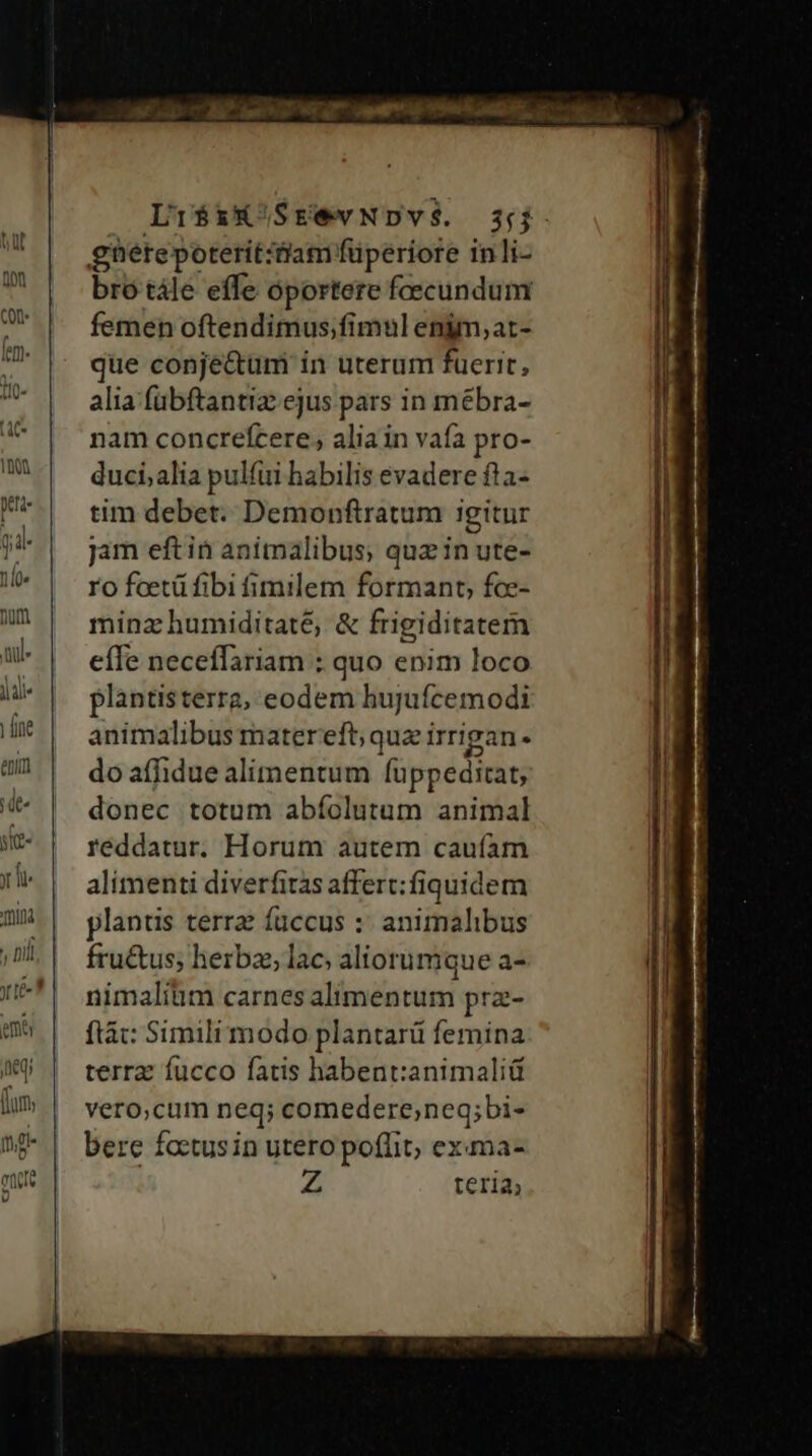 mila Dil rte? emo Li$iXSrewNDY$. 3j. gnetepotetit:tiam füperiore inli- bro tále effe oportere faecundum femen oftendimus;fimul engm,at- que conje&amp;um in uterum fuerit, alia fübftantiz ejus pars in mébra- nam concrefcere, alia in vafa pro- duci;alia pulfui habilis evadere fta- tim debet. Demonftratum igitur jam eft in animalibus; quz in ute- ro faetü fibi fimilem formant, fce- minz humiditate, &amp; frigiditatem eíle neceffariam : quo enim loco plantisterra, eodem hujufcemodi animalibus matereft; quz irrigan- do afhidue alimentum fuppeditat, donec totum abíolutum animal reddatur. Horum autem caufam alimenti diverfitas affert: fiquidem plantis terra: fuccus :: animalibus fru&amp;us; herba, lac; aliorumque a- nimalium carnes alimentum prz- ftá: Simili modo plantarü femina terra fucco fatis habent:animaliü vero;cum neq; comedere,neg;bi- bere factus in utero poffit, exma- 2 teria,