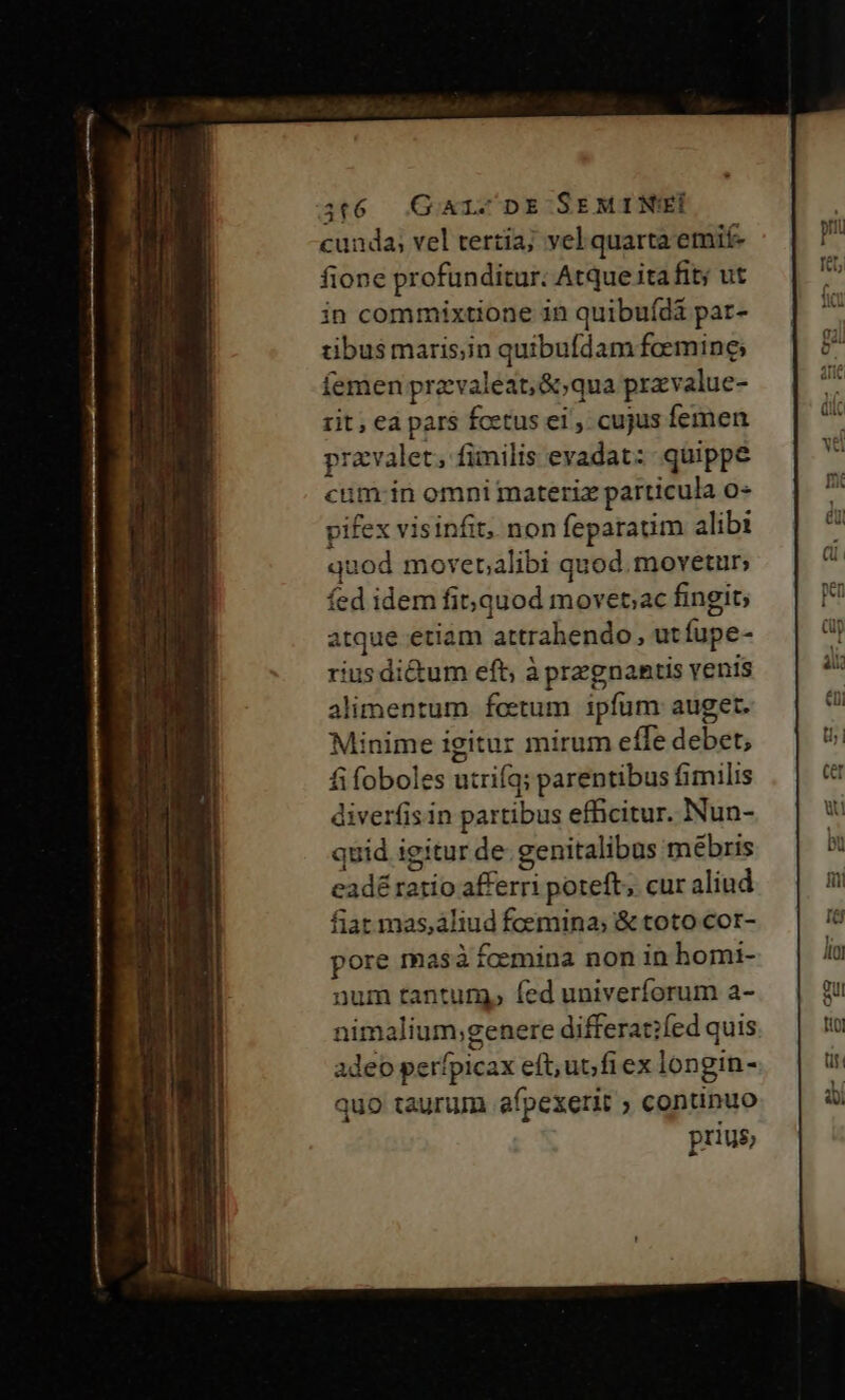 cunda; vel tertia; vel quarta emif- fione profunditur: Atque ita fit; ut in commixtione in quibuídi par- tibus maris;in quibufdam femine, íemen przvaleat,&amp;;qua przvalue- rit, eà pars fcetus ei , cujus femen pravalet, fimilis evadat: quippe cum-in omni materix particula o pifex visinfit, non feparaum alibi quod moverpalibi quod. movetur; fed idem fi quod movet;ac fingit; atque etiam attrahendo, utfupe- rius di&amp;um eft; à przgnantis venis alimentum foetum ipfum auget. Minime igitur mirum effe debet; fi foboles utrifq; parentibus fimilis diverfis in partibus efficitur. Nun- quid igitur de. genitalibus mébris eadé ratio afferri poteft, cur aliud fiat mas,aliud foemina; &amp; toto cor- pore masa fcemina non in homi- num tantum, (ed univerforum a- nimalium;genere differat?fed quis adeo perfpicax eft, ub fiex longin- quo taurum afpexerit ; continuo pnus