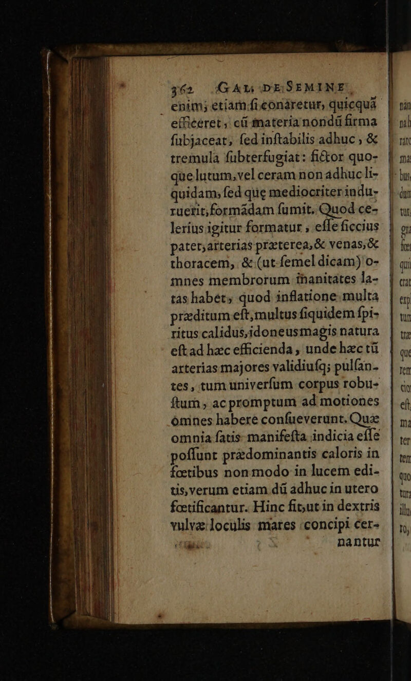 efficeret ; cá inateria nondü firma fübjaceat; fed inftabilis adhuc , &amp; tremula fübterfugiat: fi&amp;or quo- quidam; fed qiie mediocriterindu- ruetit;formáadam fumit. Quod ce- leríus igitur formatur ; effe ficcius patet;arterias praeterea, &amp; venas, &amp; thoracem, &amp; (ut-femel dicam) o- mnes membrorum ihanitates la- tas habet; quod inflatione. multa przditum eft;multus fiquidem fpi- ritus calidus,idoneusmagis natura eftad hzc efficienda , unde hzc tü arterias majores validiufq; pul(an. tes, tum univerfum corpus robu- ftu ; ac promptum ad motiones ónines habere confueverunt. Qua omnia fatis manifefta indicia effe poffunt predominantis caloris in foetibus non modo in lucem edi- üs,verum etiam dü adhuc in utero faetificantur. Hinc fit;ut in dextris vulvz:loculiss mares concipi cer- NUM nantur