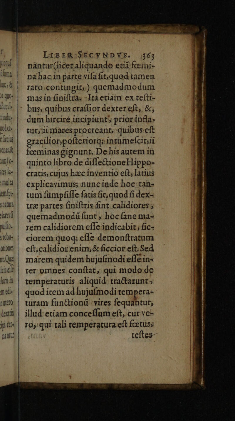 [AA imo ies le multa emfpi $ Datur Jlacti S tObUe Jor i mel. nutero dexti y tt LisER-.SECYNDYS. 264 nàántur(licet aliquando eti fcerni- nahac in parte vifa fit;,quod tamen rato.contingit;) quemadmodum mas in finiftra; -Itá etiam ex tefti- dum hirciré incipiunt 5 priorinfla- tur;üiimaresprocreant, quibus:eft gracilior;pofteriorq; intumefcir;ii fceminas gignunt, De his autem in quinto libro.de diffe£tioneHippo- cratis, cujus hzc inventio eft, latius explicavimus; nunciade hoc tan- tum fumpfiffe fatis fic, quod fi dex uz partes finiftris fint calidiores ; quemadmodi funt ; hoc fane ma- rem calidiorem effe indicabit; fic- ciorem quoq; effe demonftratum eft;calidior enim; &amp; ficcior eft; Sed marem quidem hujufmodi effe in- ter omnes conftat, qui modo de temperaturis aliquid tra&amp;arunt; quod item ad hujufmodi tempera- turam fun&amp;tionü vires fequantur, illud: etiam conceffum eft, cur ve- 10;:qui tali temperatura eft fcetus; j|