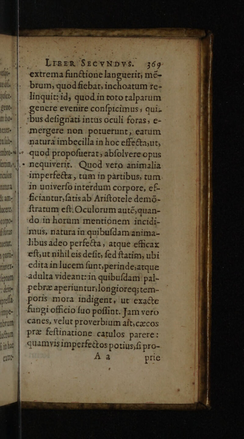 ds nol MO, medi Mme EE TR |. LrsrzRg $rCvNDY$. 369 extrema functione languerit; mé- brum, quodfiebat; inchoatum ze- linquit:id; quod in toto talparum genere evenire confpicimus; qui- 20 | ':busdefignati intus oculi foras; e- i | 4mergere non potuerunt, earum ni» | natura imbecilla in hoc effecta;ut, 14 * quod propofuerat; abfolvere opus '  nequiverit. Quod vero animalia | as | imperfe&amp;a, tum ín pàrtibus, tum um | in univerfo interdum corpore, ef- ficiantur;fatisab Ariftotele demó- tratum eft. Oculorum auté;quan- do inhorüm mentionem incidi- mus, natura in quibufídamanima- libus adeo perfe&amp;a, atque efficax eft; ut nihileis defit, fed ftatim, ubi editainlucem funt; perinde;atque adulta videantzin quibufdam pal- pebra aperiunturjlongioreq; tem- poris mora indigent, ut exacte fungi officio fuo poflint. Jam vero canes, velut proverbium aít;czcos pra feftinatione. catulos parere: quamvis imperfettos potius;fi pro- Á a prie ' f£» t R3 —LL— .