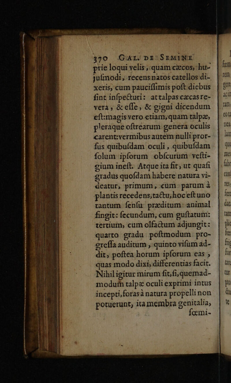 prie loqui velis; quam czecos, hu- jufmodi, recensnatos catellos di- xeris, cum pauciffimis poft diebus fint infpe&uri: attalpasczcasre- vera ; & effe, & gigni dicendum eft:magis vero etiam,;quam talpze pleraque oftrearum genera oculis carent:vermibus autem nulli pror- fus quibufdam oculi , quibufdam folum ipforum obícurum vefti- cium ineft. Atque ita fit; ut quafi gradus quofdam habere natura vi- deatur, primum, cum - parum à plantis recedens;tactu;hoc eftuno tantum fenfu przdítum- animal fingit: fecundum, cum guftatum: tertium, cum olfactum adjungit: quarto gradu poftmodum. pro- 9reffa auditum , quinto vifum ad- dit, poftea horum ipforum eas ; quas modo dixi, differentias facit. Nihiligitur mirum fit,fi, quemad- modutn talp oculi exprimi intus incepti,forasà natura propelli non potuerunt, ita membra genitalia, focmi-