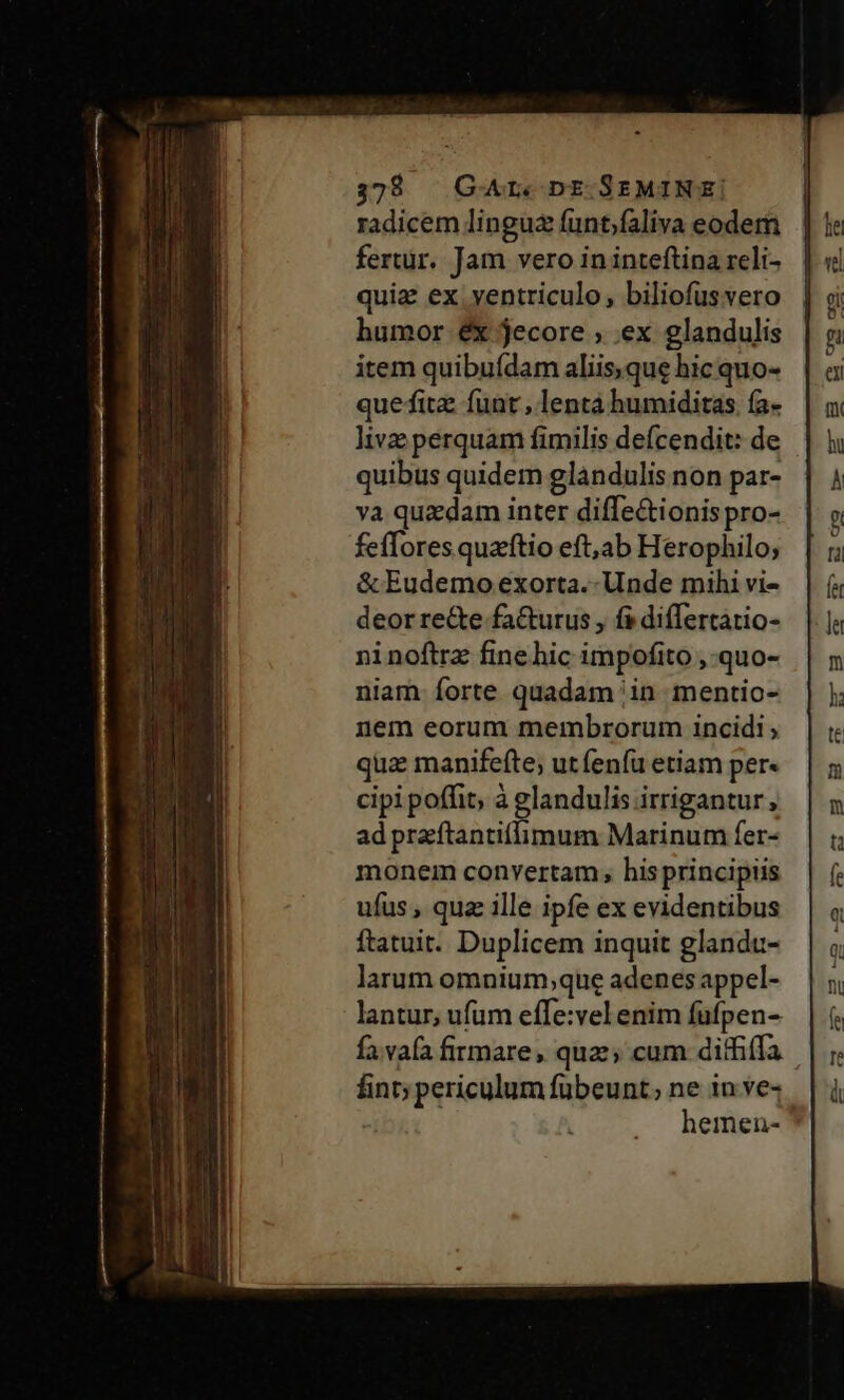 328 GArL. DE.SEMINE!| radicem lingua funt;faliva eodem fertur. Jam vero ininteftina reli- quiz ex ventriculo, biliofusvero humor éx jecore ; .ex glandulis item quibuídam aliis,que hic quo- quefita funt , lentá humiditas (a- live perquam fimilis deícendit: de quibus quidem glandulis non par- va quzdam inter diffe&amp;ionis pro- fefTores quaftio eft,ab Herophilo; &amp; Eudemo exorta. Unde mihi vi- deor re&amp;e fa&amp;urus , fs diflertatio- ninoftrz fine hic impofito ,-quo- niam forte quadam in. mentio- nem eorum membrorum incidi; quz manifefte; utfenfü etiam per« cipi poffit à glandulis irrigantur , ad praftantiflimum Marinum fer- monem convertam , his principiis ufus, qua ille ipfe ex evidentibus ftatuit. Duplicem inquit glandu- larum omnium,que adenes appel- lantur, ufum effe:vel enim fufpen- fa.vafa firmare, qua; cum ditfiffa fint; periculum fübeunt; ne in ve- hemen-