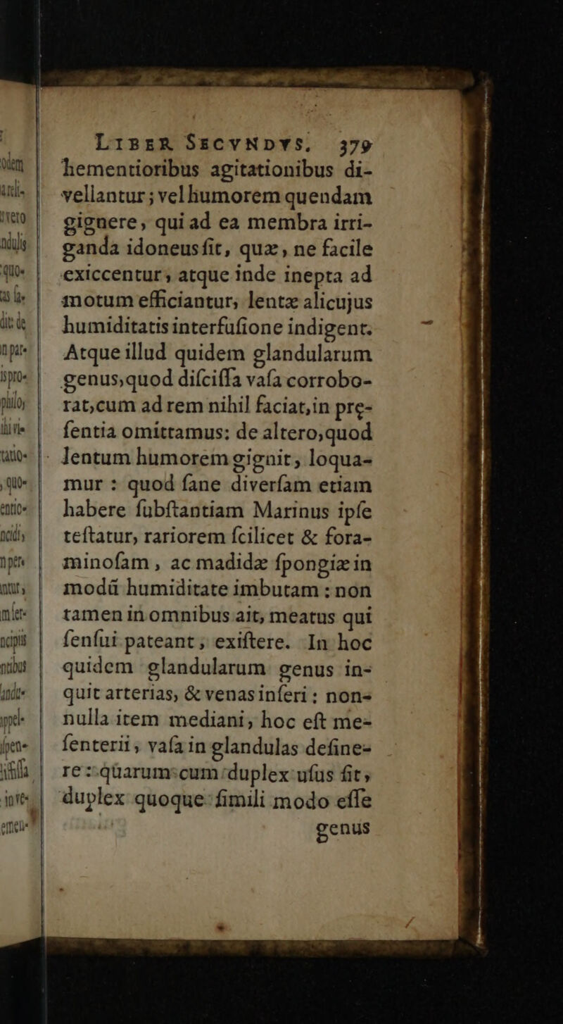 ero ndis qu qu n pate ro pilo li] le tiliQ« atit nidi» pen ry mie napi Qtibüt idee yy [pete if oves LisrR SsCYNDYS. 379 hementioribus agitationibus di- vellantur; velliumorem quendam gignere, qui ad ea membra irri- ganda idoneusfit, quz , ne facile exiccentur ; atque inde inepta ad anotum efficiantur; lentz alicujus humiditatis interfüfione indigent. Atque illud quidem glandularum rat;cum ad rem nihil faciat;in pre- fentia omittamus: de altero;quod mur : quod fane diverfam etiam habere fubftantiam Marinus ipfe teftatur, rariorem fcilicet &amp; fora- minofam , ac madida fpongiz in modü humiditate imbutam : non tamen in omnibus ait; meatus qui fenfui pateant; exiftere. In hoc quidem glandularum genus in- quit arterias, &amp; venasiníeri: non- nulla item mediani; hoc eft me- fenterii, vaíain glandulas define- re : quarum:cum duplex ufus fit; duplex quoque- fimili modo effe genus o PRA
