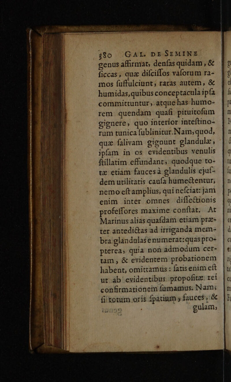 480. GAL. DE SEMINE genus affirmat; denfas quidam , &amp; ficcas, quz difciffos vaforum ra- mos fuffulciunt; raras autem, &amp; humidas,quibus conceptacula ip fa committuntur ,. atque has humo- rem quendam quafi pituitofum gignere, quo interior inteftino- rum tunica fublinitur. Nam; quod, quz falivam gignunt glandula, ipfam in os evidentibus venulis ftillatim-effundant;: quodque to- tz etiam faucesà glandulis ejuí- dem utilitatis caufa hume&amp;entur; nemo eftamplius, qui nefciat: jam enim inter omnes diffe&amp;ionis profeffores maxime conftat. At Marinus alias quafdam etiam prz- ter antedi&amp;as ad irriganda mem- bra glandulasenumerat:quas pro- pterea; quia non admodum cer- tam, &amp; evidentem probationem habent, omittarrius : fatis enim eft ut ab evidentibus propofitz. rei confirmationem famamus. Nam; fi totum orís fpatium s fauce$, &amp; « gulam,