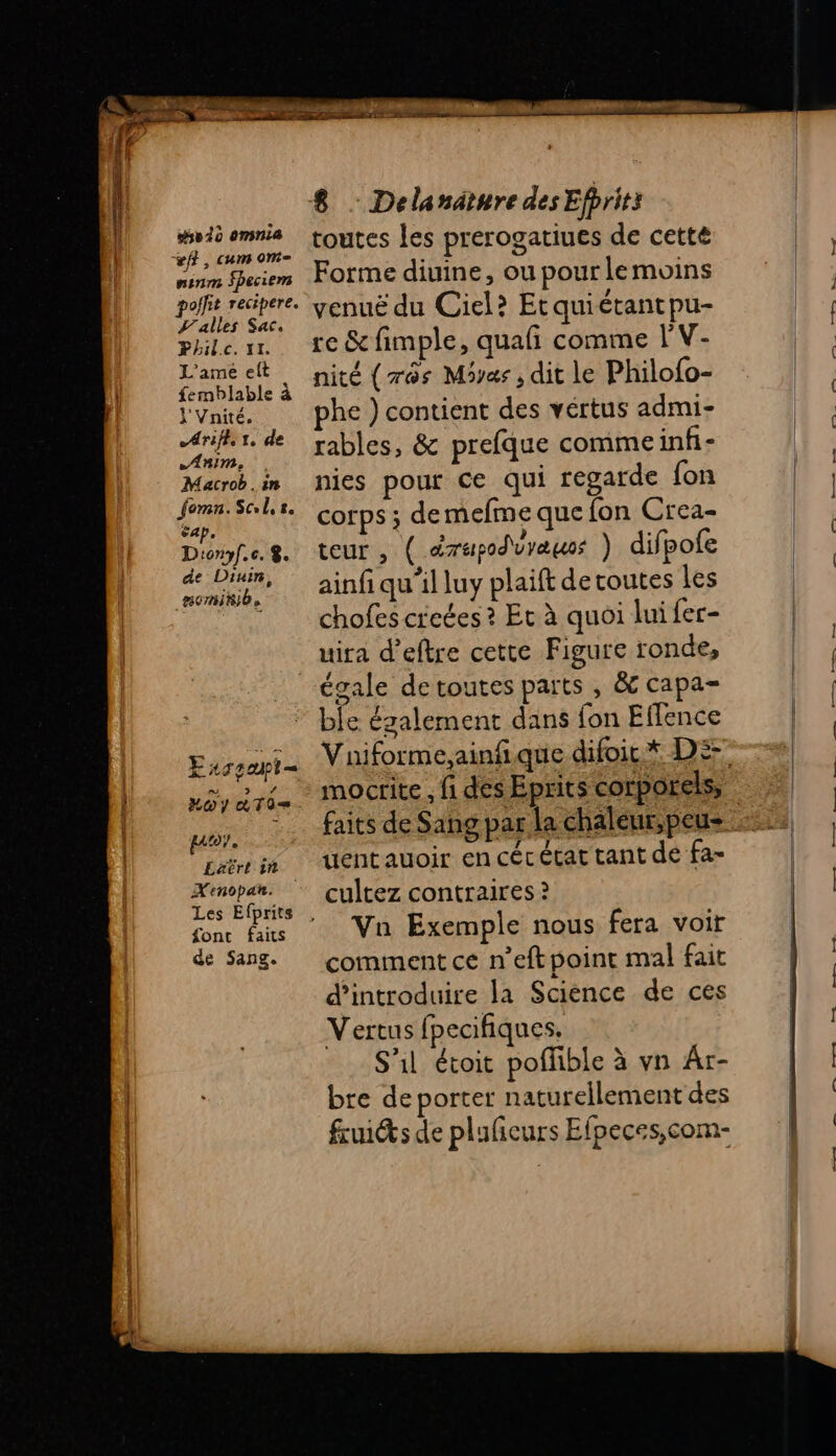 112 sv 10 omnia vf}, cum om- ninm Speciem alles Sac. Phil.c. 11. L'ame elt | femblable à Y Vnité. Arifh:1, de Anim... Macrob.in fomn.Scl,s. cap. Dionyf.c. $. de Diuin, nomitib. E 4 geupl= ns SL por. Latrt in X'enopan. font faits de Sang. 8 - Delanaäture des Efprits toutes les prerogatiues de cette Forme diuine, ou pour le moins venuë du Ciel? Etquiétantpu- re &amp; fimple, quafi comme l'V- nité (rès Miyas, dit le Philofo- phe ) contient des vertus admi- rables, &amp; prefque commeinfi- nies pour ce qui regarde fon corps ; demefme que fon Crea- teur , ( drupod\vyæuos ) difpofe ainfi qu’il luy plaift detoutes les chofes creées ? Et à quoi lui fer- uira d’eftre cette Figure ronde, ble également dans fon Effence mocrite , fi des Eprits corporels, uentauoir en cécécat tant de fa- cultez contraires ? Van Exemple nous fera voir comment ce n’eft point mal fait d'introduire la Science de ces Vertus fpecifiques. S'il étoit poffble à vn Ar- bre deporter naturellement des frui@&amp;s de pluficurs Efpeces,com-