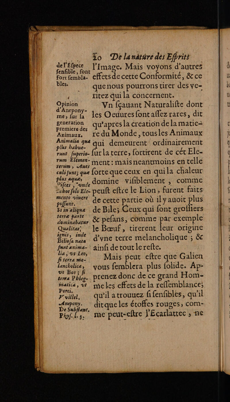 .. Æo DelanatéredésEfpriti delEfpece J’[mage. Mais voyons d’autres fenfible, font as fortfembla- effetsde cette Conformité, &amp; ce bles. quenous pourrons tirer des ye- ? ritez Qui la concernent. CE Va fçauant Naturalifte dont d Anepony- me, fur a des Oeuuresfontaflez rares, dit generation qu’apres la création de la matie= premiere des s Avimaux, re du Monde, tousles Animaux Pairalia qe qui demeurent ordinairement plus babue- runt fuperio- fur la terre, fortirent de cét Ele- rum Elemen- ë É - im. age, MENt : Mais neantmoins en telle cœlifunt; que forte que ceux en quila chaleur AT , domine vifiblement , comme uhoefele Ele- peuft eftre le Lion, furent faits mnt de cette partie où il yauoic plus Siinalique de Bile; Geux qui font arolliers re tate . &amp; pelans, comme par exemple AE d’vne terre melancholique ; &amp; fe ne ainf detoutlerefte. | frite Ar Mais peut eftre que Galien lancholica, … yous femblera plus folide. Ap- vVt Bos: dns Dee prenez donc de ce grand Hom- Fu vt me les effets de la reflemblance; orcre ; 3? puit, qu'il atrouuez fifenfibles, qu'il Anepony. es étoffes rouges, com- AN DU ditque les ét rouges; Phil. me peut-cftre J'Ecarlattec , ne be tech , 1) ef 2 “Èè- es mr = —#