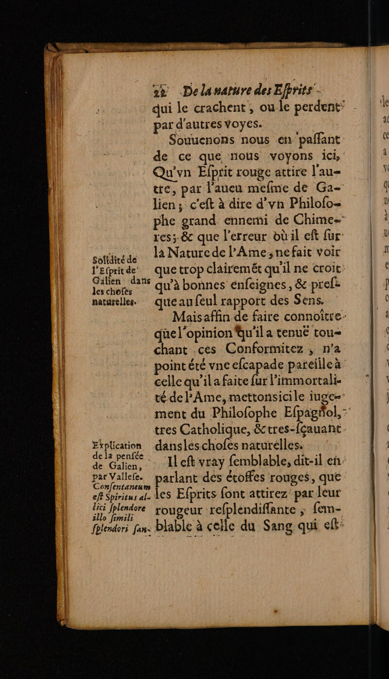 Soltdité de l'Efprit de’ Gilien dans les chofés naturelles. Explication de la penfée | de Galien, par Vallefe. Confentaneum eff Spiritus al- lic fplendore illo fimili fhlendori fan: 2% Delanarure des Effrits - par d'autres voyes. Souuenons nous enpaffant de ce que nous voyons ici Qu'yn Efprit rouge attire l'au= lien; c'eft à dire d’yn Philofo- là Nature de l'Ame,nefait voir ue trop clairemét qu'il ne croit qu’à bonnes énfeignes , &amp; prefe que au feul rapport des Sens. qüe l'opinion qu'il a tenue tou Chant ces Conformitez , n’a celle qu’il a faite fur l'imm ortali- tres Catholique, &amp;tres-fçauant dansleschofes naturelles. : Left vray femblable, dit-il en. parlant des écoffes rouges, que les Efprits font attirez’ par leur rougeur refplendiffante ; fem- blable à celle du Sang qui lt: