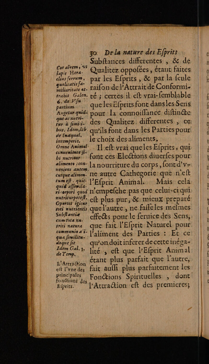 Subftances differentes , &amp; de Qualitez oppolées, étant faites ferrum, par les Efprits , &amp; par la {eule LE AB raifon-del’Attrait de Conformi. trahit Galen. té ; certes il efb vrai-femblable 6. de fa partinms.: 4 re Augetur q#id: Dour la connoiffance diftine que ac nutÿi- tur à fimcii- ; bus. Idmilib. qu’ils font dans les Parties pour de In£agual, &amp; 1 7%. Je choix -desaliments. Cer abrems VÉ lapis Hera- clius ferrum, intemperie. # Omne Au#al…. T[efb-yrai que les Efprits, qui conuensente fi: f À l'E bi nuits - font ces Elcéttons diuerfes pour aliments :c05- | 3 nourriture du corps, fontd’v- zeniens autem. cuiquealime. Ne autre Carhegorie: que neft pa l'Efprit Animal Mais cela récerpori quod 'empefche-pas que celui-ci qui Oporter igiur. Sub/fantiæe L. jrs spae effects pour le feruice des Sens, priti mature que fait l'Efprit Naturel pour ee l'aliment des Parties : Et ce doquefr … qu'ondoitinferer decette inéga- Teen Cali. Jité, eft que l'Efprit Animal étant plus parfait que l'autre, de T'erop, L'Attraon 27 L Le fait aufli plus parfaitement les eft l’vne des principales foa&amp;ions des Etpris. l’Attraction cft des premicres; e— te Dm LD. eD 2