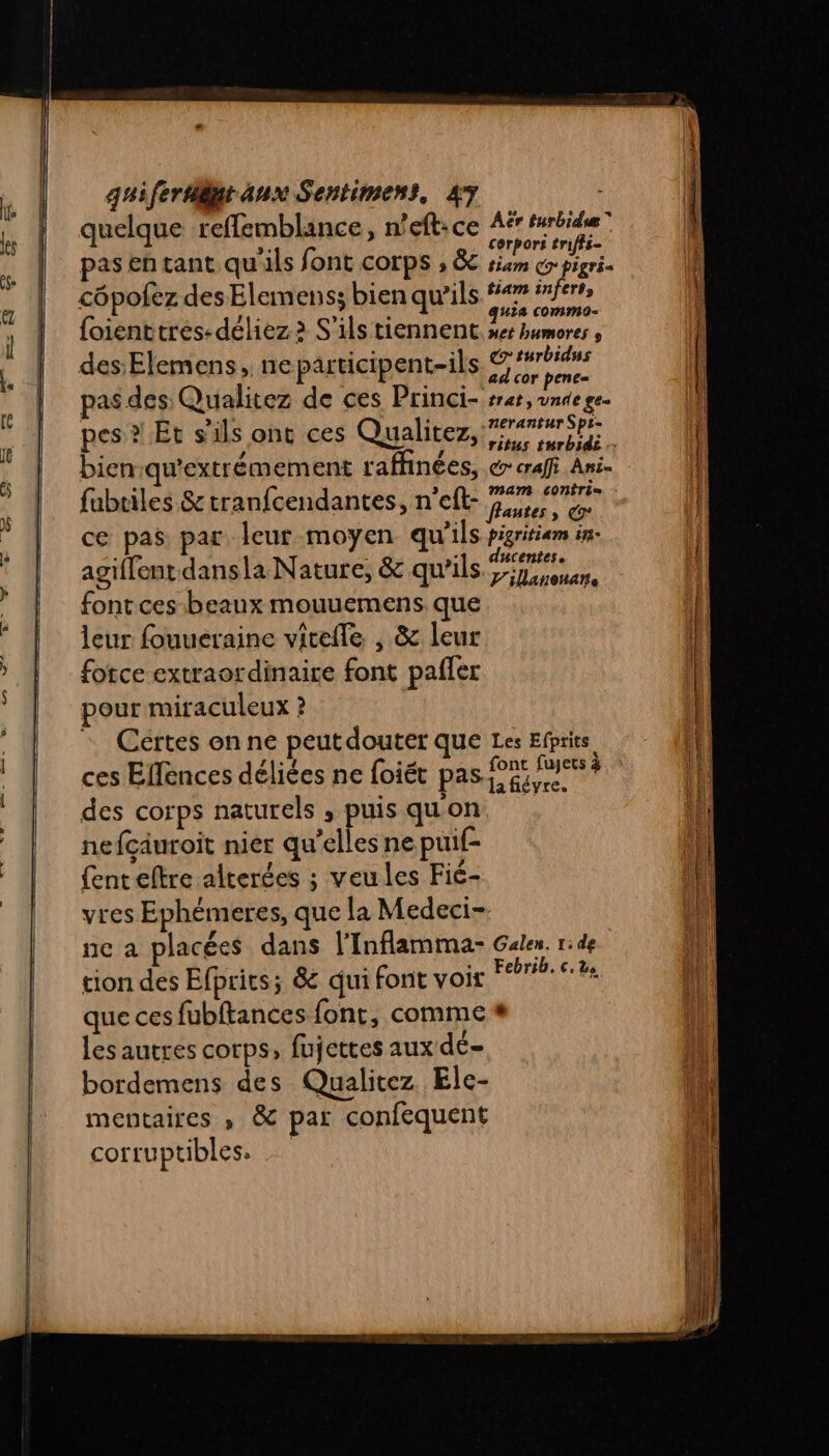 2.“ M © quelque reflemblance, n'eft:ce Aë Hrbide” pas en tant qu'ils font corps , &amp; jp côpofez des Elemenss bien qu’ils ges ER as {oienttres:déliez 2 S'ils tiennent. ser bumores , des:Elemens, neparticipent-ils sas pas des Qualitez de ces Princi- srer, une ge. pes à Et s'ils ont ces Qualitez, Fm bien:qu'extrémement raffinées, @ eraff Ani- fubriles S&amp; tranfcendantes, n’eft- PAU ce pas par leur moyen qu'ils pigritiam in- agiffent dansla Nature, &amp; qu'ils Ts font ces beaux mouuemens que leur fouueraine vitefle , &amp; leur force extraordinaire font pañler pour miraculeux ? = Certes on ne peut douter Que Les Efprits, ces Eflences déliées ne foiét pas da ? des corps naturels , puis quon nefcäuroit nier qu’elles ne puif- {ent eltre alterées ; veules Fié- vres Ephèmeres, que la Medeci- ne a placées dans l'Inflamma- Galen. ride tion des Efprits; &amp; qui font voir Fer 62 que ces fubftances font, comme # les autres corps, fujettes aux dé- bordemens des Qualitez Ele- mentaires » &amp; par confequent corruptibles. |