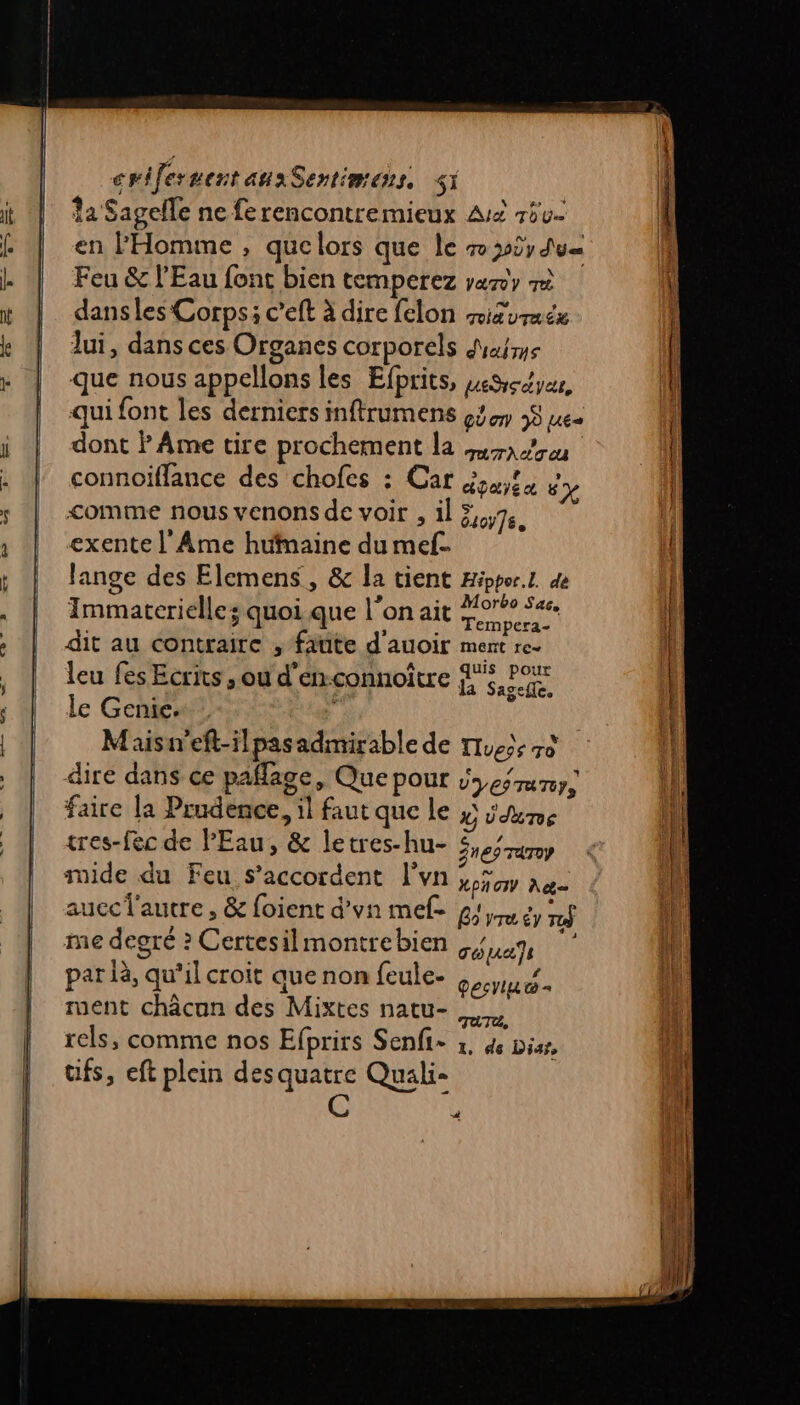 12 Sagelle ne ferencontremieux Aië rôv. en l'Homme , que lors que le 7 392; du Feu &amp; l'Eau font bien temperez vary r dans les Corps: c’eft à dire felon miturucx lui, dans ces Organes corporels Mars que nous appelons les Efprits, seScyes, qui font les derniers inftrumens cd 9 ue dont ? Ame tire prochement la mare connoiffance des chofes : Car éoulu “+ comme nous venons de voir , il 54,76. exente l'Ame hufmaine du mel. Jange des Elemens, &amp; la tient Hippor.L dè Immatcrielle; quoi que l'on ait Sera dit au contraire , faute d'auoir ment re- leu fes Ecrits , ou d'enconnoître jh$, Pour le Genic. #' x Maisi'eft-ilpasadmirable de Tue: 70 dire dans ce paflage, Que POUr Does runy, faire la Prudence, il faut que le x Üdune tres-fec de PEau, &amp; letres-hu- SneÿTaroy ide du Feu s'accordent l'vn LPA IV Ag= aucclautre » &amp; foient d'vn mef- G2 vru êy r$ me degré ? Certesilmontrebien uen par là, qu’il croit aue non feule- Oebritee ment châcon des Mixtes natu- AAUEE rels, comme nos Efprirs Senfi- 1, de biss, üfs, eft plein desquatre Quali- Co 4