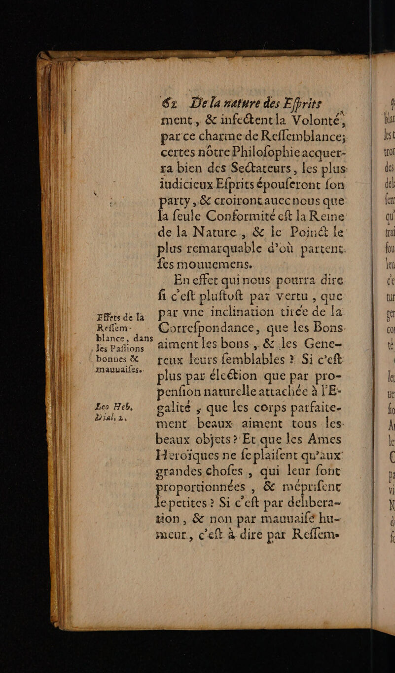 ment, &amp; infeétentla Volonté, par ce charme de Reffemblance; certes nôtre Philofophie acquer- iudicieux Efprits épouferont fon party, &amp; croirontauecnous que la feule Conformité eft la Reine plus remarquable d’où partent. fes mouuemens, En effet quinous pourra dire fi c'eft pluftoft par vertu , que rRtsdela Pat vne inclination tirée de la Rem. Correfpondance, que les Bons. Lu Dons aiment les bons , &amp; les Genc- bonnes &amp; reux leurs femblables ? Si c’eft mauuaifese . It A: My a plus par élcétion que par pro- penfion naturelle attachée à l’'E- Zeo Heb, oalité ; que les corps parfaite. dial, La o : e ment beaux aiment tous les: beaux objets? Et que les Ames Heroïques ne {e plaifent qu'aux grandes chofes , qui leur font proportionnées , &amp; méprifent Jepetites ? Si c'eft par delibcra- tion, &amp; non par mauuaifé hu- meur, c'eft à dire par Reffem-