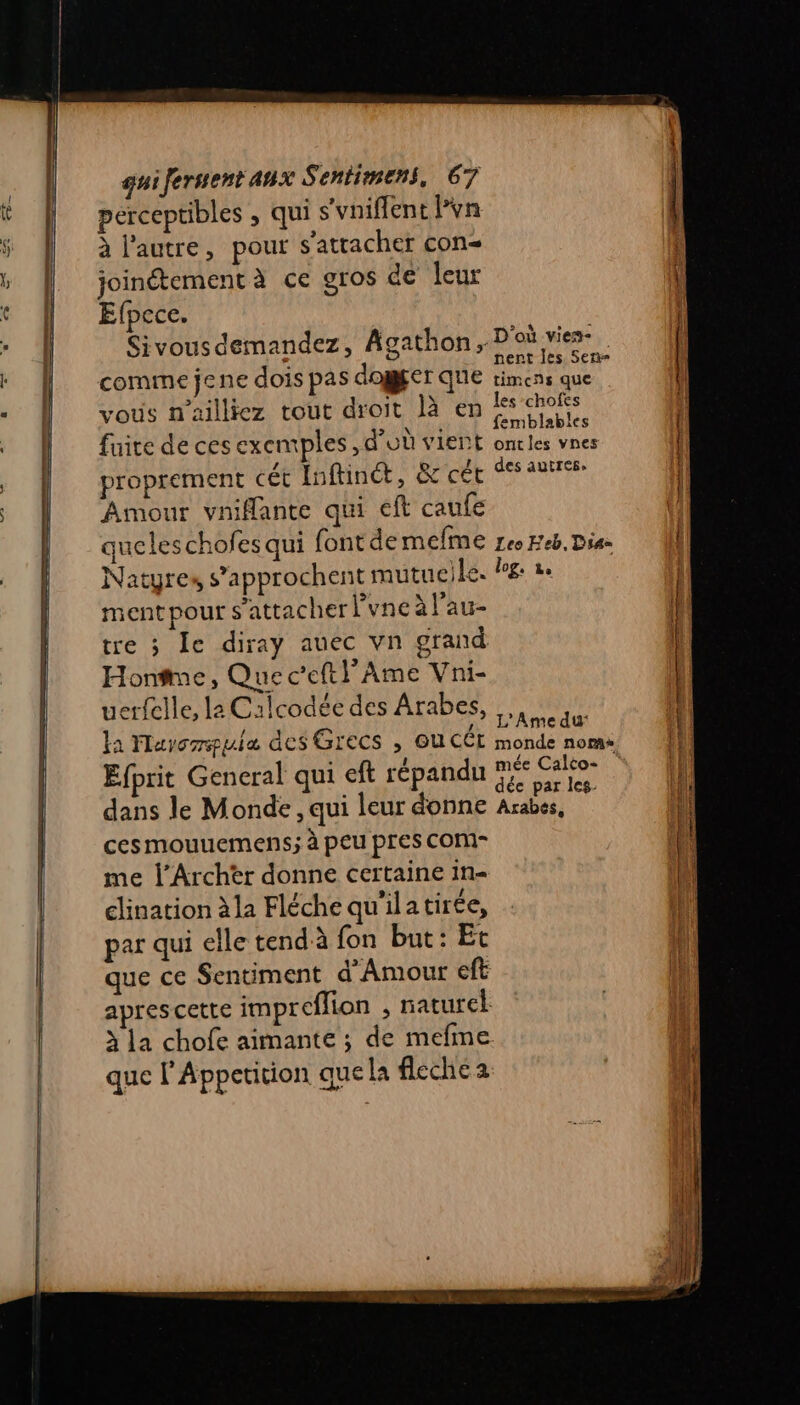 perceptibles , qui s'vniflent l’vn à l’autre, pour s'attacher con joinétementà ce gros de leur Efpece. Sivous demandez, Agathon,. D'où vie comme jene dois pas dogger que NL to vous n ailliez tout droit là en SORA fuite de ces exemples , d’où vient oncles vnes proprement cét Inftinc, &amp; cét des autres Amour vnifante qui cft caufe queleschofes qui fontde MEÎME Leo Feb, Dia= Natyres s’approchent mutueile. P£: 2 ment pour s'attacher lyne à l'au- tre 3 Îe diray auec vn grand Hontme, Que c’eftl’Ame Vni- uerfelle, la Calcodée des Arabes, la Marcia des GICCS , OU CÉL monde noms Efprit General qui eft LÉPARAN ne EHESS | ÿ dée par les. dans le Monde , qui leur donne Arabes, ces mouuemens; à peu pres COM- me l’Archèer donne certaine in- clination à la Fléche qu'ilatirée, par qui elle tendà fon but: Et . 12° e que ce Sentiment d'Amour eft aprescette impreflion , naturel à la chofe aimante ; de mefme que l'Appetition que la fleche a