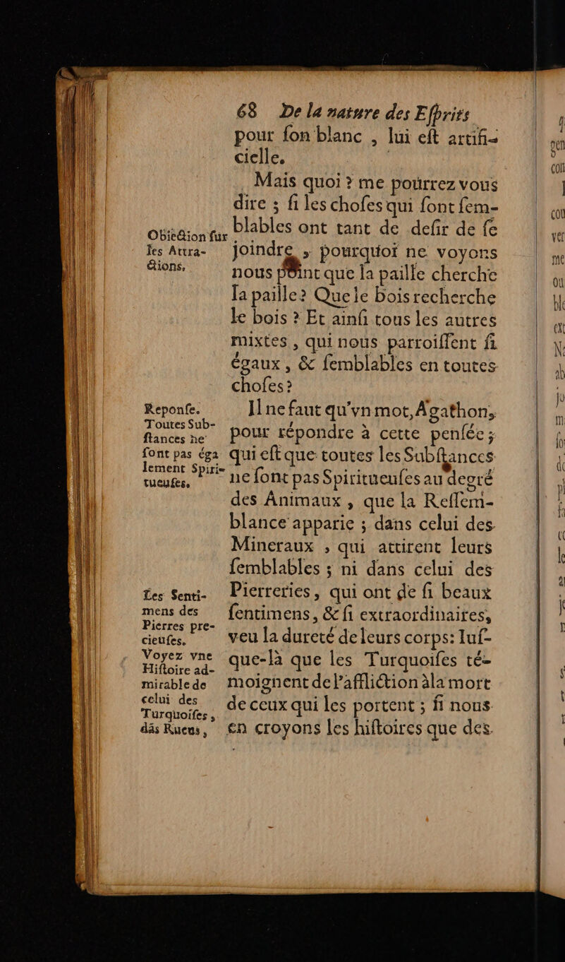 nn us Rs RE pr = 68 De la nature des Efhrits pour fon blanc , lui eft artifi= ciclle. | . Mais quoi ? me pourrez vous dire ; fi les chofes qui font fem- Fees blables ont tant de defir de fe ieion für ls Aura- Joindre ; pourquoi ne voyons étions, nous pôint que la paille cherche [a paille? Quele bois recherche le bois ? Et ainf tous les autres mixtes , qui nous parroiflent fi égaux , &amp; femblables en toutes chofes ? Reponfe. J ne faut qu'vn mot, Agathon, eyes pour répondre à cette penlée ; ment Spitie Le font pas Spiritueufes au degré tueufese ! ‘ des Animaux , que la Reffem- blance apparie ; dans celui des Mineraux , qui attirent leurs femblables ; ni dans celui des es Seni- Pierreries, qui ont de f. beaux mens des fentimens, &amp; fi extraordinaires, cieufes.… veu la dureté deleurs corps: luf- Voyez vne que-là que les Turquoifes té- Hifloire ad- Mid on] mirablede Moignent de laffliétion àlamort celui des eux qui ortent ; f nous Es de ceux qui les p : däs Ruews, €n croyons les hiftoires que des.