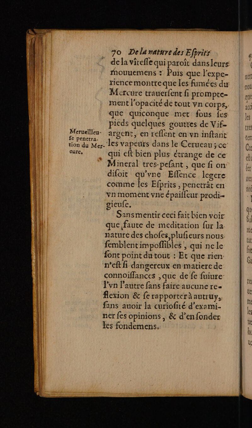 :” dela viteffe qui paroît dansleurs | ! mMouuemens : Puis que l’expe- | 4 rience montre que les fumées du Mercure trauerfenr fi prompte= ment l’opacité de tout vn corps, ic (| que quiconque met fous {es | pieds quelques goutes de Vif- | peer argent, enreflentenvninftanc | | tion du Mer. LES vapeurs dans le Cerueau ;ce |L Cu cure, qui cft bien plus étrange de ce | | Mineral tres-pefant , que fi on | £. difoit qu'vne Eflence legere LE | comme les Efprits , penetrât en ji | vn moment vnc épailleur prodi= | | | gieufe, | Ps k Sansmentir ceci fait bien voir ç. || que faute de méditation fur la n || nature des chofes,plufieurs nous ki qi femblentimpoffibles', qui ne le fr (l fontpointdutout : Et querien | @ | | n'eft fi dangereux en matiere de 1 connoiflances ,que de fe fuiure- Re | J'vn l’autre fans faire aucune re- ÿ flexion &amp; fe rapporter à autruy, à fans auoir la curiofité d’exami. k ner fes opinions, &amp; d’enfonder  { es fondemens, LT Eee ES [=] —