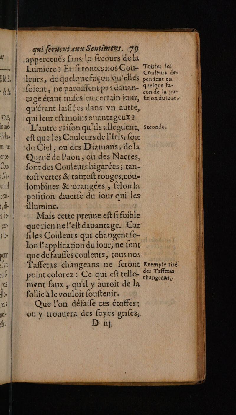 apperceuës fans Le fecours dela Eumiere &gt; Et fitoutesnos Cou- leurs, dequelquefaçon qu'elles foient, ne paroiffentpasdauan- tage étant mifes encertain Four, qu'érant laiflées dans vn autre, qui leur eft moins auantageux ? L'autre raifon qu'ilsalleguent, eft que les Couleurs de l'Iriss foit du Ciel, ou des Diamans, dela Queué de Paon, ou des Nacres, font des Couleursbigarées; tan- toft vertes &amp; tantoit rouges,cou- lombines &amp; orangées , felon 2 illumine. Mais cette preuue eff fi foible quericenne l’eftdauantage. Car files Couleurs qui changentfe- Ton l'application du iour, ne font que de fauffescouleurs, tousnos Taffetas changeans re feront pointcolorez: Ce qui eft telle- ment faux , qu'il y auroit de la follie à le vouloir fouftenir. Que l'on défafle ces étoffes; on y trouuera des foyes grifes, D üj Toutes les Couleurs de» pendent en quelque fa- con de la po- Ltion duiour » Seconde. Exemple tiré des Taffetas: changeanss: