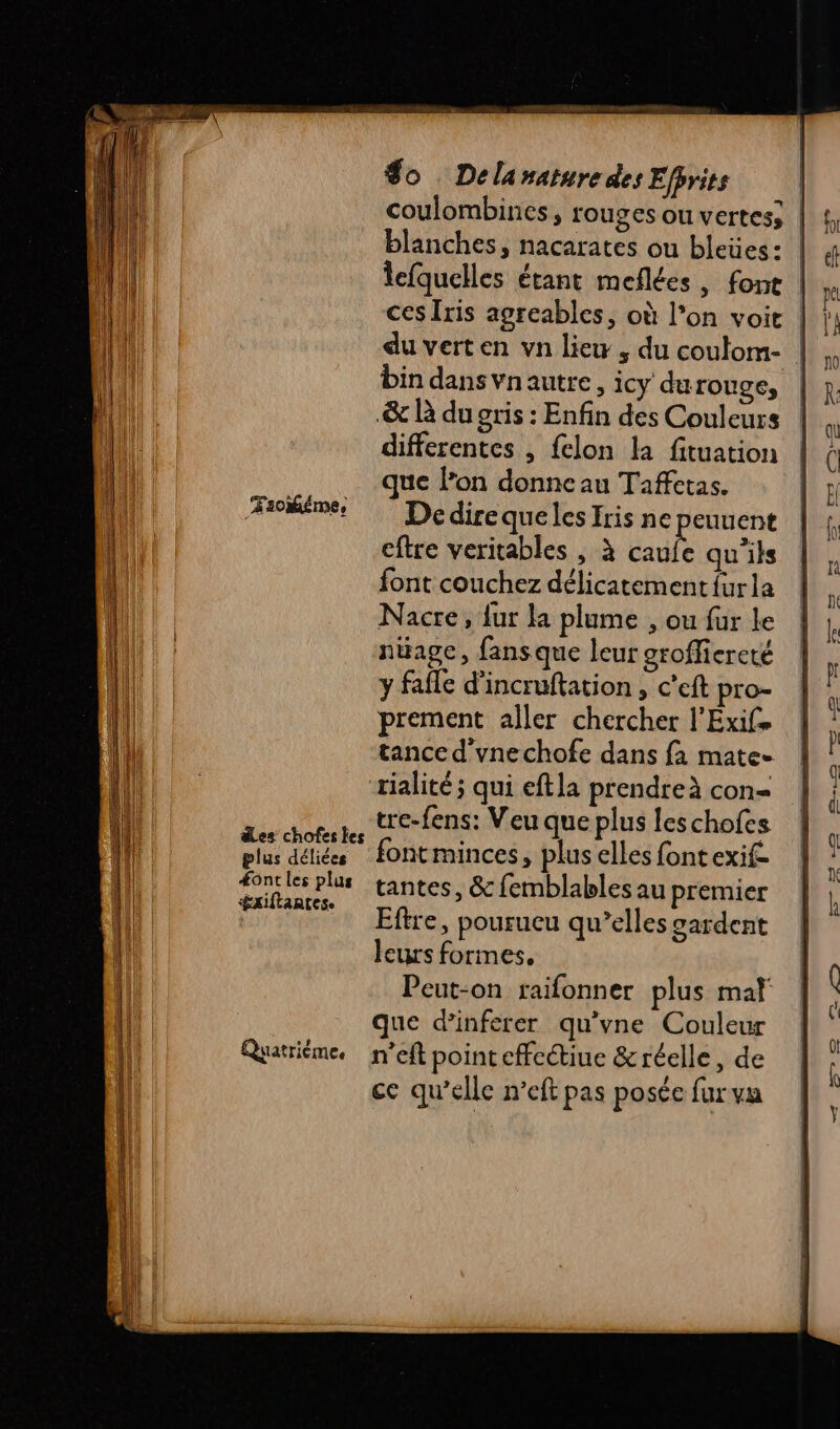 ÆFsokiéme, des chofes les plus déliées #ontles plus $gaiftantes. Quatrième, $o Delanaturedes Efprits | coulombines, rouges ou vertes; blanches, nacarates ou bleües: | lefquelles étant meflées, font | du verten vn liew , du coutom- bin dans vnautre, icy durouge, &amp; R du gris : Enfin des Couleurs differentes , felon la fituation que lon donne au Taffetas. De dire queles Iris ne peuuent eftre veritables , à cas qu'ils font couchez délicatement furla Nacre, fur la plume , ou fur le nüagc, fans que leur groffiereté y fafle d’incruftation , c’eft pro- prement aller chercher l'Exife tance d'vnechofe dans fa mate- “rialité ; qui eftla prendre à con= tre-fens: Veu que plus leschofes fontminces, plus elles fontexif- tantes, &amp; femblables au premier Eftre, pourucu qu’elles gardent leurs formes, Peut-on raifonner plus mal que d’inferer qu’vne Couleur n’eft point effectiue &amp; réelle, de ce qu’elle n’eft pas posée fur va