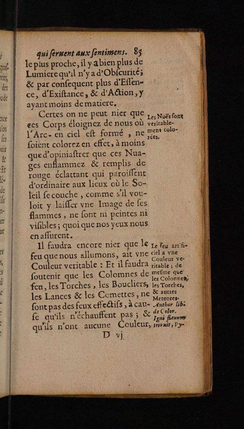 gp Lumiere qu'il n'ya d’'Obfcurité; &amp; par confequent plus d'Eflen- ce, d'Exiftance, &amp; d’Ation, y ayant moins de matiere, Certes on ne peut niet que ecs Corps éloignez de nous où j’Arc- en ciel eft formé , ne {oient colorez en effet, à moins que d’opiniaftrer que ces Nua- ges enflammez &amp; remplis de IOU2E éclattant qui paroiflent d'ordinaire aux lieux où le So- leil fe couche , comme s'il vou- loit y laifler vne Image de fes flammes , ne font ni peintes ni vifbles ; quoi que nos yeux nous enaflurent. Les Nuës font veritable- ment colo- rCeS, feu que nous Couleur ve- les Lances &amp; les Comettes,n ? mefme que les Torches, Meteores- Author libe de Color. Tgni flauums rt déchire nl