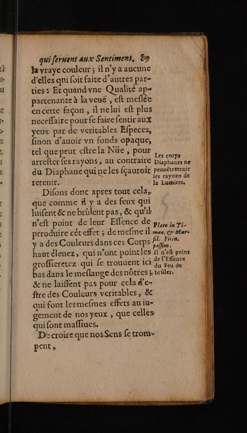 fa vraye couleur ; iln'y a aucune d'elles qni foit faite d'autres par- ties : Etquandvne Qualité ap= partenante à la veuë , eft meflée encette façon, il nelui eft plus neccffaire pour fe faire fentir aux yeux par de veritables Efpeces, finon d’auoir vn fonds opaque, tel que peut cftrela Nüe , pour à arrefter fesrayons, au contraire Dan du Diaphane quineles fçauroit peunérretenir FA ne Difons donc apres tout cela, que comme ä y a des feux qui Juifent &amp; ne brülent pas, &amp; qu'it n’eft point de leur Eflencé de nm. prroduire cét effet ; de mefme il meo, cr Mur: ÿ a des Couleurs dans ces Corps eg haut éleuez, qui n’ont pointles 11 n’ef poine groffieretez qui fe trouuent ici LE bas dans le meflange des nôtres ÿ brûler. &amp; ne laiffent pas pour cela d’e- {tre des Couleurs veritables, &amp; qui font les mefmes effets au iu- gement de nos yeux , que celles qui font mafliues. D: croire que nosSens fe trom pent,