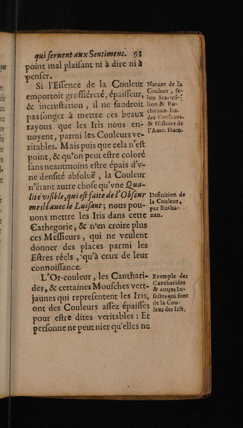 pme Si l'Elience de la Couleur Nature de Ta , # LÀ . * € ne emportoit grofliéreté, épaifleur, ee Le Lois chanan. liu. OLAUX es Couleurs. pasfonger à mettre ces rayons que les Iris nous en- &amp; Hiftoire de uoyent, parmi les Couleurs ve- FAR ritables. Mais puis que cela n'eft point, &amp; qu’on peut eftre coloré fansneantmoins eftre épais d'v- ne denfité abfoluë , la Couleur n’évant autre chofe qu'vne Q#a- lité vifible qui eft faite de l'Obfinr Definition de mesléanecle Luifant ; nous pou- EN PS uons mettre les Iris dans cette nan. €athegorie, &amp;c en croire plus ces Meffieurs, qui ne veulent donner des places parmi les Eltres réels ,'qu’à ceux de leur connoiffanse. L'Ort-couleur , les Canthari- Exemple des des, &amp; certaines Moufches vert- anne jaunes qui reprefentent les Iris, fe@esqni font ont des Couleurs affez épaifles MO à pour cftre dites veritables : Et perfonne ne peut nier qu'elles ne