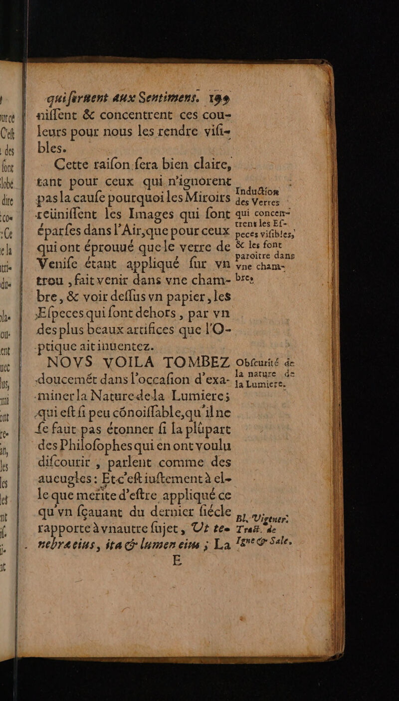 niflent &amp; concentrent ces cou- leurs pour nous les rendre vifi= bles. Cette raifon.fera bien claire, tant pour ceux qui n'ignôrent ; ; . _: Induction pasla caufe pourquoiles Miroits géveres seüniflent les Images qui font qui HA éparfes dans l’Air,que pour ceux peces vifibles, qui ont éprouué quele verre de # LA te Venife étant appliqué fur va %ne chame trou , faitvenir dans vne cham- Pre: bre, &amp; voir deflus vn papier, les Æfpeces qui font dehors , par vn des plus beaux artifices que l'O- ptique aitinuentez. NOVS VOILA TO MBEZ Obfcurité de -miner la Naturedela Lumiere; qui eft fi peu cénoiflable,qu'ilne {e faut pas étonner fi [a plüpart des Philofophes qui en ont voulu difcourir , parlent comme des aucupgtes : Etc’eftiuftement à el- le que merite d’eftre appliqué ce qu'vn fçauant du dernier fiécle ,, Vigier: rapporte àvnautre fujet, T4 té Traë.'de nebracius, ita Glumen ein ; La 18°@ Sale. E nr En met