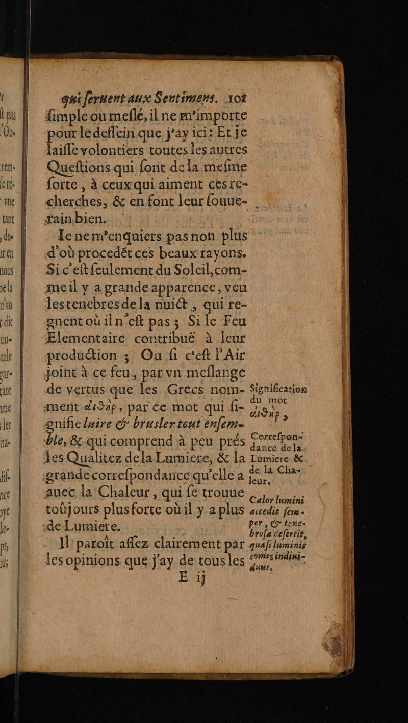 fimple ou mefle, il ne m'importe pour ledefleinque j’ay ici: Etje laifle volontiers toutes les autres Queftions qui font dela mefme forte , à ceuxqui aiment cesre- cherches, &amp; en font leur fouue- : ain.bien. | Icnem’enquiers pasnon plus d'où procedét ces beaux rayons. Sic'eftfeulement du Soleil,com- meil y a grande apparence, veu Jestencbres dela nuiét , qui re- \ “] . gnentoüilneft pas; Sile Feu Ælementaire contribuë à leur joint à ce feu, par vn meflange de vertus que les Grecs nom- Signification ment dJap, par ce mot qui fi- Ru gnificlaire ° brusler tout enfem- é : ; .4e Correfpon- ble, &amp; qui comprend à peu prés jee dela les Qualitez dela Lurniere, &amp; la Lumiere &amp; grandecorrefpondarice qu’elle a Fiat sr aucc la Chaleur , qui fe trouue | ne K = a. Calor lumini toüjours plusforte oùil y a plus accedis fem - de Lumiete. P£Tix EN . à brofa teferiit, Il'paroit aflez clairement par quafluminis les opinions que j'ay de tousles 9#simdini E Me aus, 1}